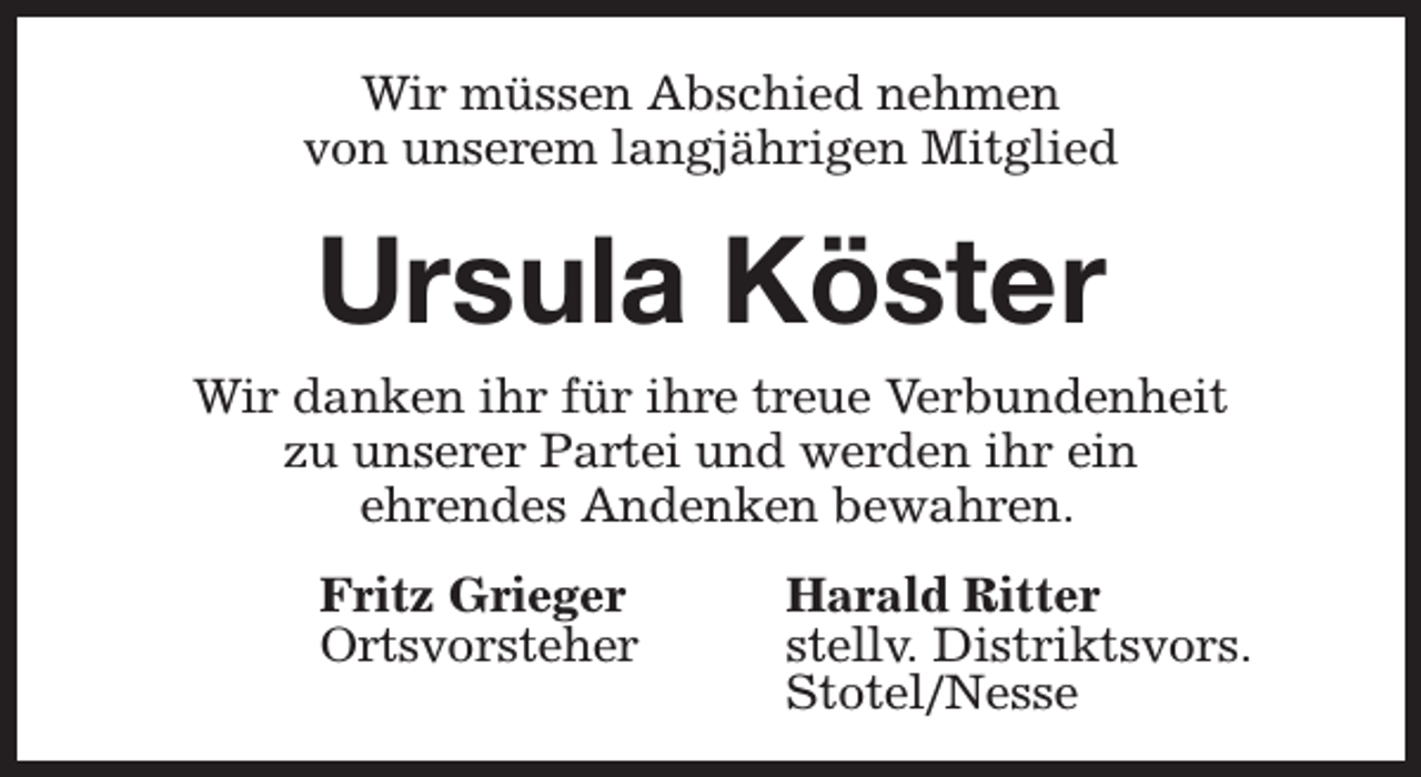 <p>Wir müssen Abschied nehmen<br />von unserem langjährigen Mitglied</p><p>Ursula Köster</p><p>Wir danken ihr für ihre treue Verbundenheit<br />zu unserer Partei und werden ihr ein<br />ehrendes Andenken bewahren.<br />Fritz Grieger<br />Ortsvorsteher</p><p>Harald Ritter<br />stellv. Distriktsvors.<br />Stotel/Nesse</p>