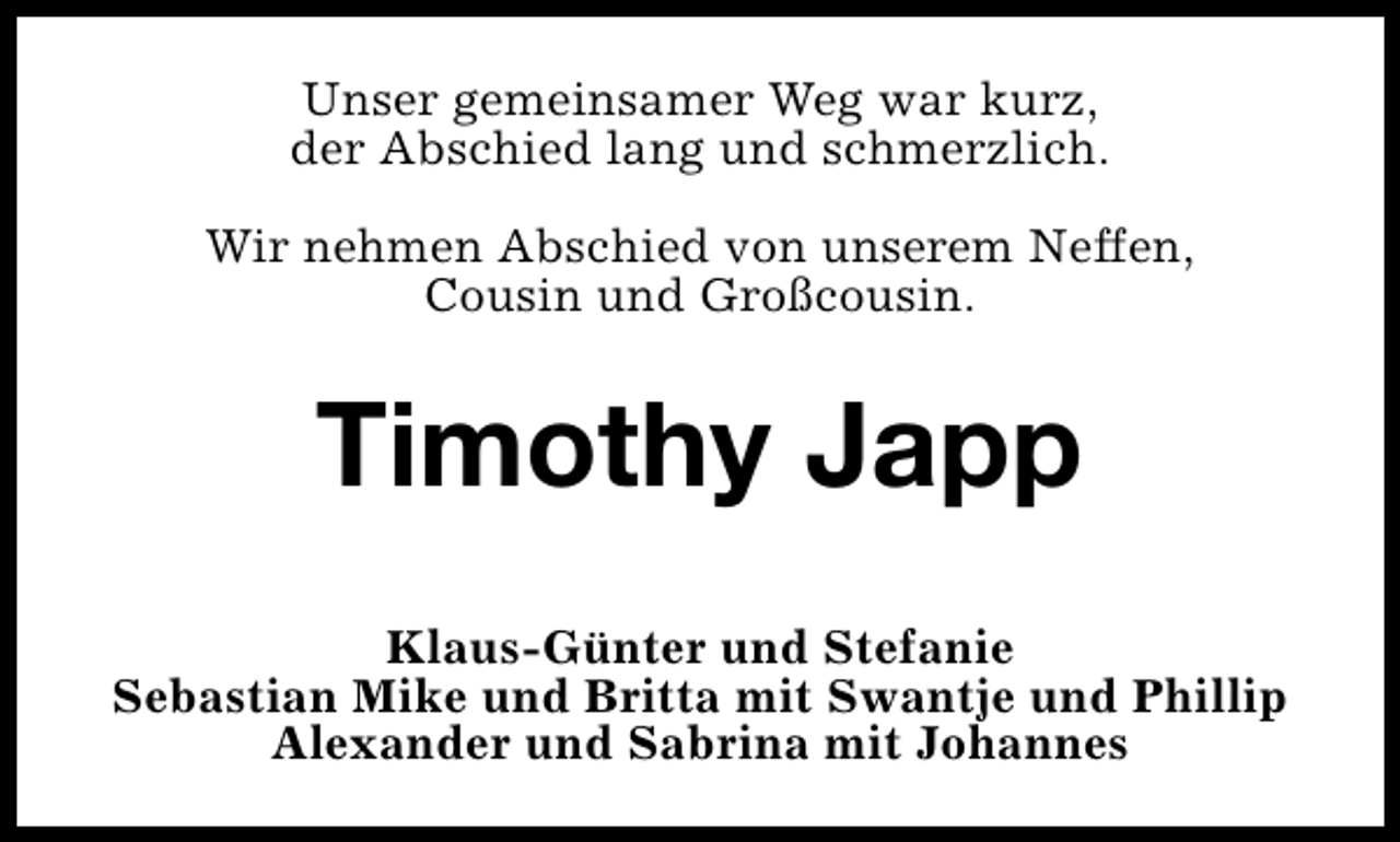 <p>Unser gemeinsamer Weg war kurz,<br />der Abschied lang und schmerzlich.<br />Wir nehmen Abschied von unserem Neffen,<br />Cousin und Großcousin.</p><p>Timothy Japp<br />Klaus-Günter und Stefanie<br />Sebastian Mike und Britta mit Swantje und Phillip<br />Alexander und Sabrina mit Johannes</p>