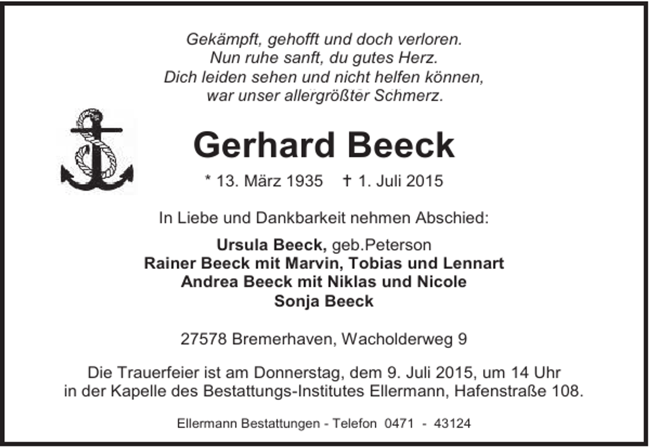 <p>Gekämpft, gehofft und doch verloren.<br />Nun ruhe sanft, du gutes Herz.<br />Dich leiden sehen und nicht helfen können,<br />war unser allergrößter Schmerz.<br />war unser allergrößter Herz.</p><p>Gerhard Beeck<br />* 13. März 1935</p><p> 1. Juli 2015</p><p>In Liebe und Dankbarkeit nehmen Abschied:<br />Ursula Beeck, geb.Peterson<br />Rainer Beeck mit Marvin, Tobias und Lennart<br />Andrea Beeck mit Niklas und Nicole<br />Sonja Beeck<br />27578 Bremerhaven, Wacholderweg 9<br />Die Trauerfeier ist am Donnerstag, dem 9. Juli 2015, um 14 Uhr<br />in der Kapelle des Bestattungs-Institutes Ellermann, Hafenstraße 108.<br />Ellermann Bestattungen - Telefon 0471 - 43124</p>