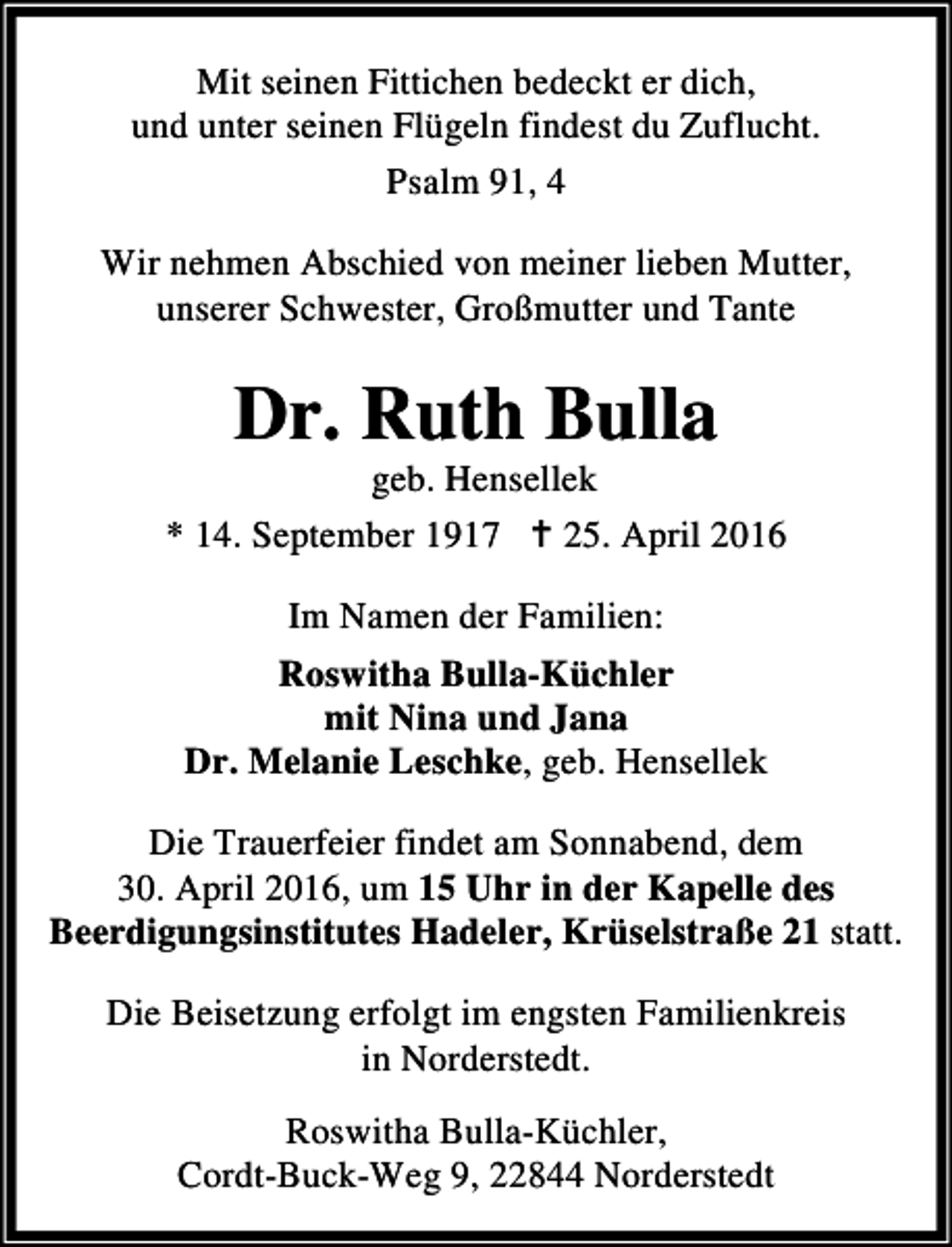 <p>Mit seinen Fittichen bedeckt er dich,<br />und unter seinen Flügeln findest du Zuflucht.<br />Psalm 91, 4<br />Wir nehmen Abschied von meiner lieben Mutter,<br />unserer Schwester, Großmutter und Tante</p><p>Dr. Ruth Bulla</p><p>geb. Hensellek<br />* 14. September 1917 B 25. April 2016<br />Im Namen der Familien:<br />Roswitha Bulla-Küchler<br />mit Nina und Jana<br />Dr. Melanie Leschke, geb. Hensellek<br />Die Trauerfeier findet am Sonnabend, dem<br />30. April 2016, um 15 Uhr in der Kapelle des<br />Beerdigungsinstitutes Hadeler, Krüselstraße 21 statt.<br />Die Beisetzung erfolgt im engsten Familienkreis<br />in Norderstedt.<br />Roswitha Bulla-Küchler,<br />Cordt-Buck-Weg 9, 22844 Norderstedt</p>