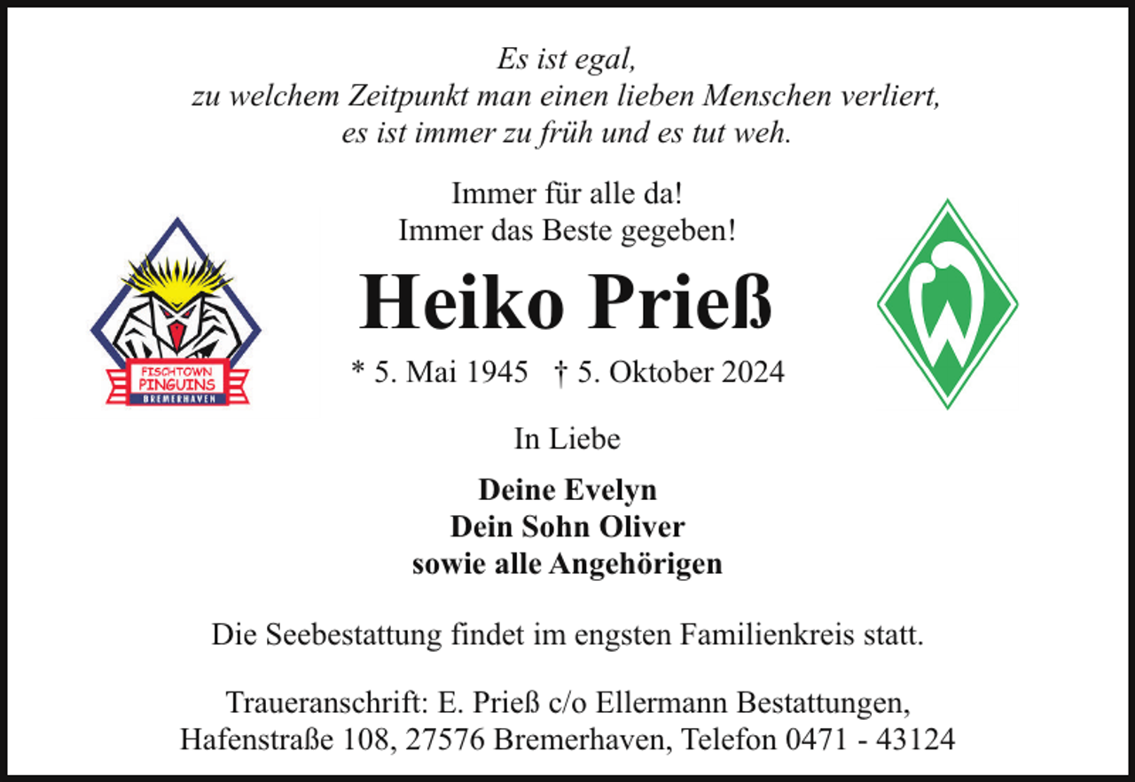 <p>Es ist egal,<br />zu welchem Zeitpunkt man einen lieben Menschen verliert,<br />es ist immer zu früh und es tut weh.<br />Immer für alle da!<br />Immer das Beste gegeben!</p><p>Heiko Prieß</p><p>* 5. Mai 1945 † 5. Oktober 2024<br />In Liebe<br />Deine Evelyn<br />Dein Sohn Oliver<br />sowie alle Angehörigen<br />Die Seebestattung findet im engsten Familienkreis statt.<br />Traueranschrift: E. Prieß c/o Ellermann Bestattungen,<br />Hafenstraße 108, 27576 Bremerhaven, Telefon 0471 - 43124</p>