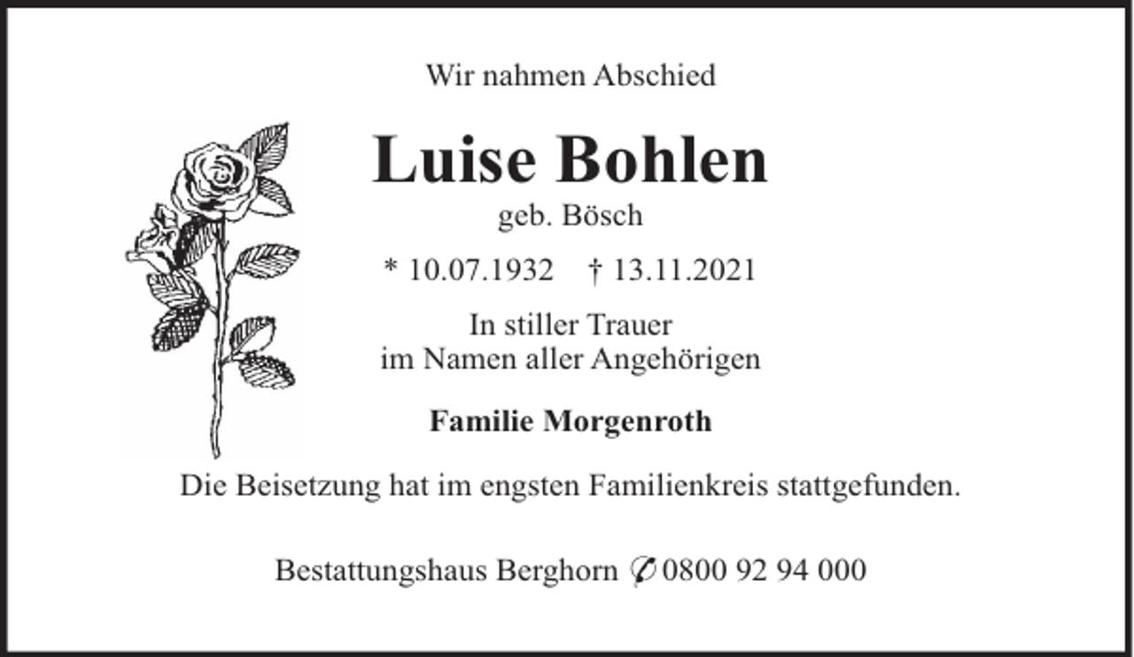 <p>Wir nahmen Abschied</p><p>Luise Bohlen<br />geb. Bösch<br />* 10.07.1932</p><p>† 13.11.2021</p><p>In stiller Trauer<br />im Namen aller Angehörigen<br />Familie Morgenroth<br />Die Beisetzung hat im engsten Familienkreis stattgefunden.<br />Bestattungshaus Berghorn * 0800 92 94 000</p>