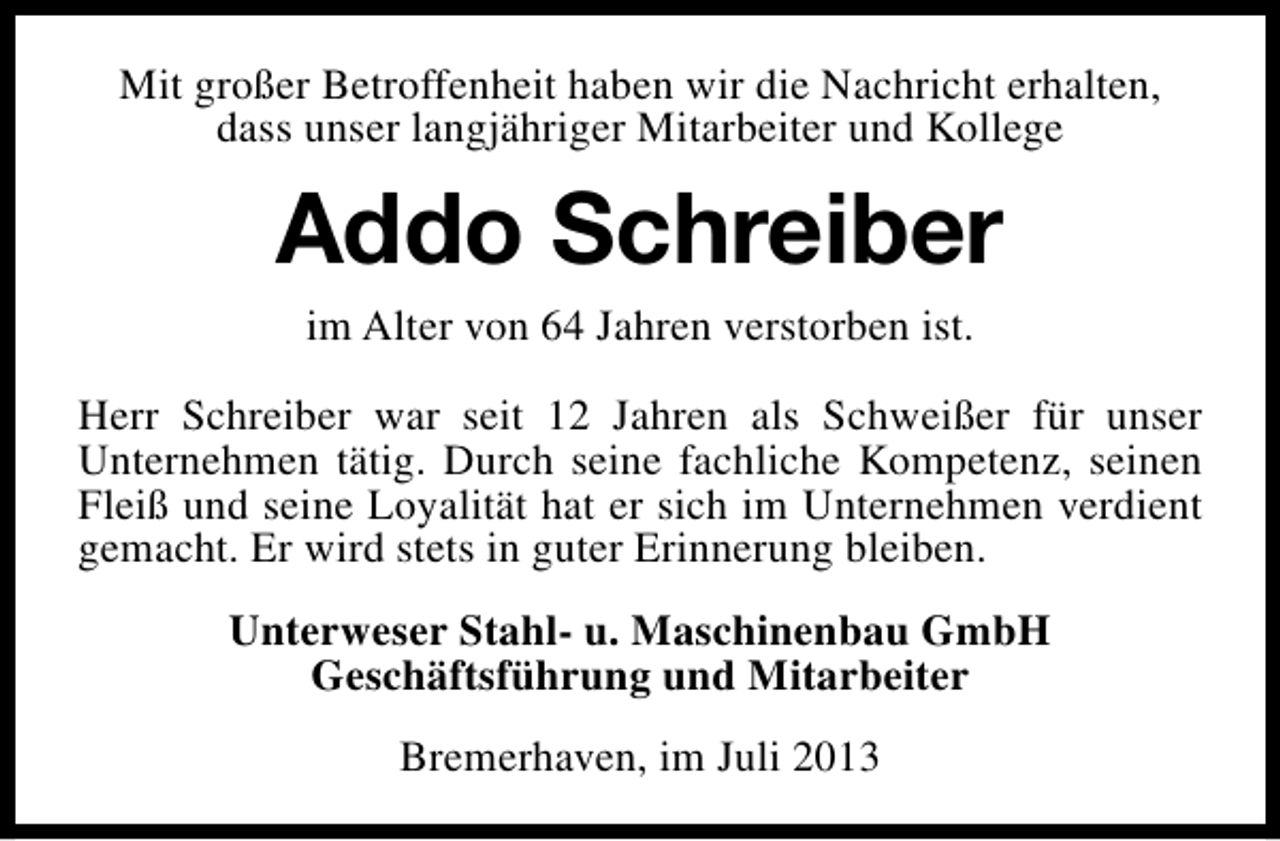 <p>Mit großer Betroffenheit haben wir die Nachricht erhalten,<br />dass unser langjähriger Mitarbeiter und Kollege</p><p>Addo Schreiber<br />im Alter von 64 Jahren verstorben ist.<br />Herr Schreiber war seit 12 Jahren als Schweißer für unser<br />Unternehmen tätig. Durch seine fachliche Kompetenz, seinen<br />Fleiß und seine Loyalität hat er sich im Unternehmen verdient<br />gemacht. Er wird stets in guter Erinnerung bleiben.<br />Unterweser Stahl- u. Maschinenbau GmbH<br />Geschäftsführung und Mitarbeiter<br />Bremerhaven, im Juli 2013</p>