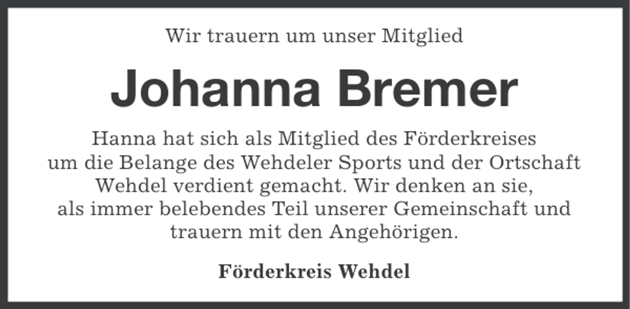 <p>Wir trauern um unser Mitglied</p><p>Johanna Bremer<br />Hanna hat sich als Mitglied des Förderkreises<br />um die Belange des Wehdeler Sports und der Ortschaft<br />Wehdel verdient gemacht. Wir denken an sie,<br />als immer belebendes Teil unserer Gemeinschaft und<br />trauern mit den Angehörigen.<br />Förderkreis Wehdel</p>