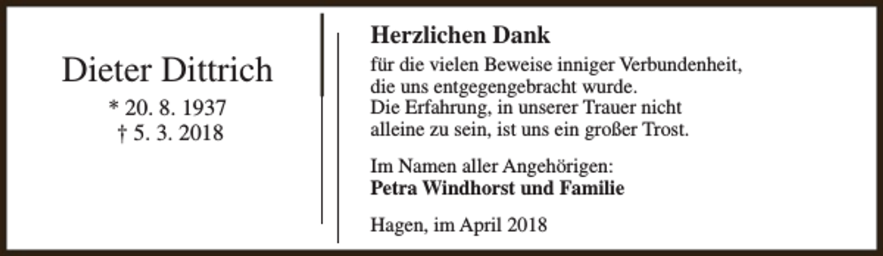 <p>Dieter Dittrich<br />* 20. 8. 1937<br />† 5. 3. 2018</p><p>Herzlichen Dank<br />für die vielen Beweise inniger Verbundenheit,<br />die uns entgegengebracht wurde.<br />Die Erfahrung, in unserer Trauer nicht<br />alleine zu sein, ist uns ein großer Trost.<br />Im Namen aller Angehörigen:<br />Petra Windhorst und Familie<br />Hagen, im April 2018</p>