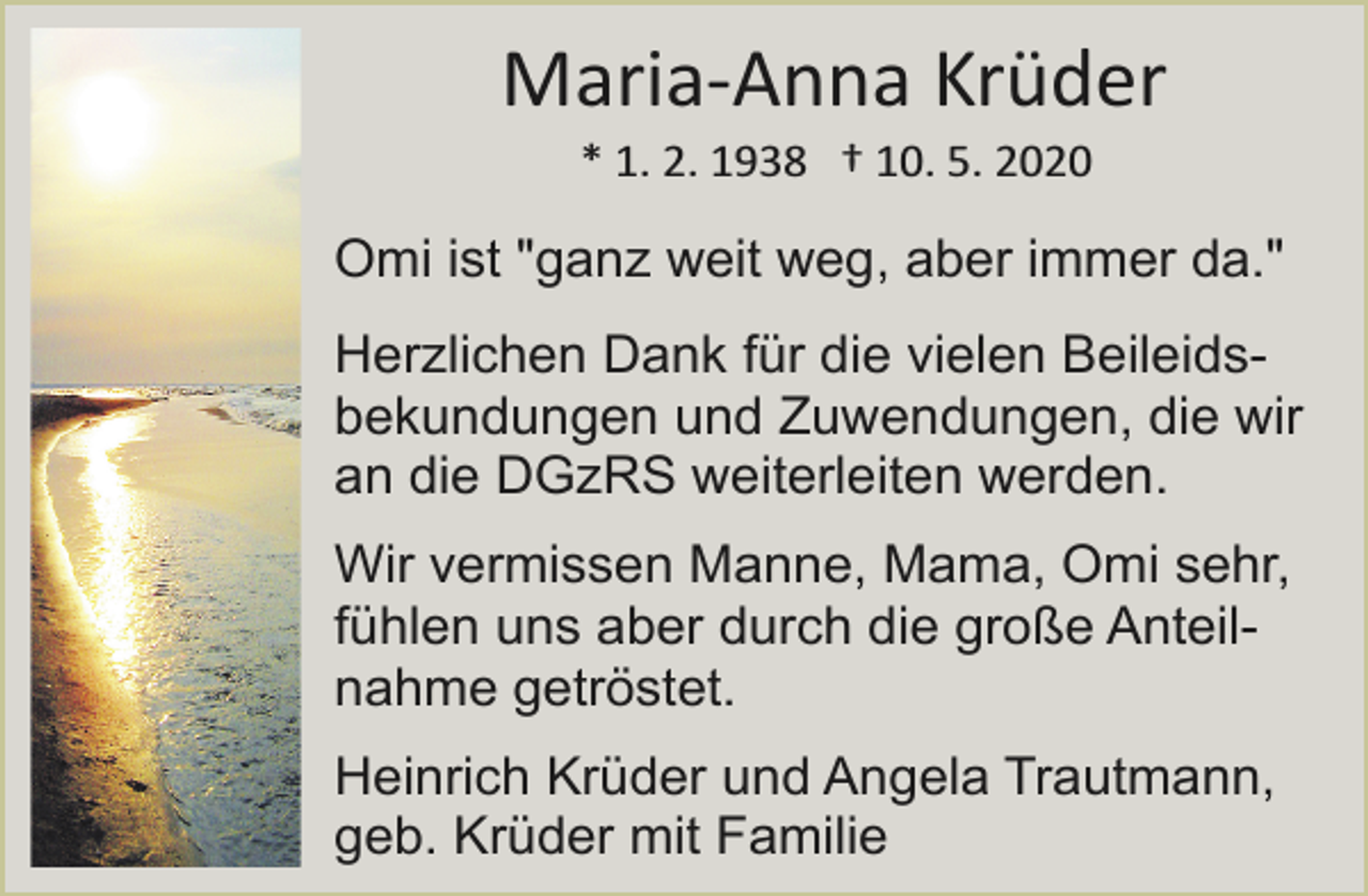 <p>Maria­Anna Krüder<br />* 1. 2. 1938 † 10. 5. 2020</p><p>Omi ist "ganz weit weg, aber immer da."<br />Herzlichen Dank für die vielen Beileidsbekundungen und Zuwendungen, die wir<br />an die DGzRS weiterleiten werden.<br />Wir vermissen Manne, Mama, Omi sehr,<br />fühlen uns aber durch die große Anteilnahme getröstet.<br />Heinrich Krüder und Angela Trautmann,<br />geb. Krüder mit Familie</p>