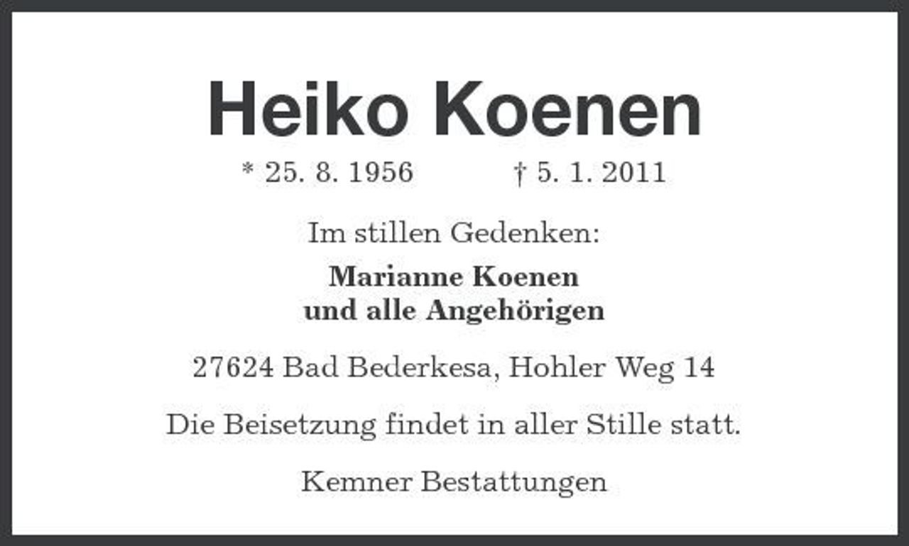 <p>Heiko Koenen<br />* 25. 8. 1956 † 5. 1. 2011 Im stillen Gedenken: Marianne Koenen und alle Angehörigen 27624 Bad Bederkesa, Hohler Weg 14 Die Beisetzung findet in aller Stille statt. Kemner Bestattungen</p>