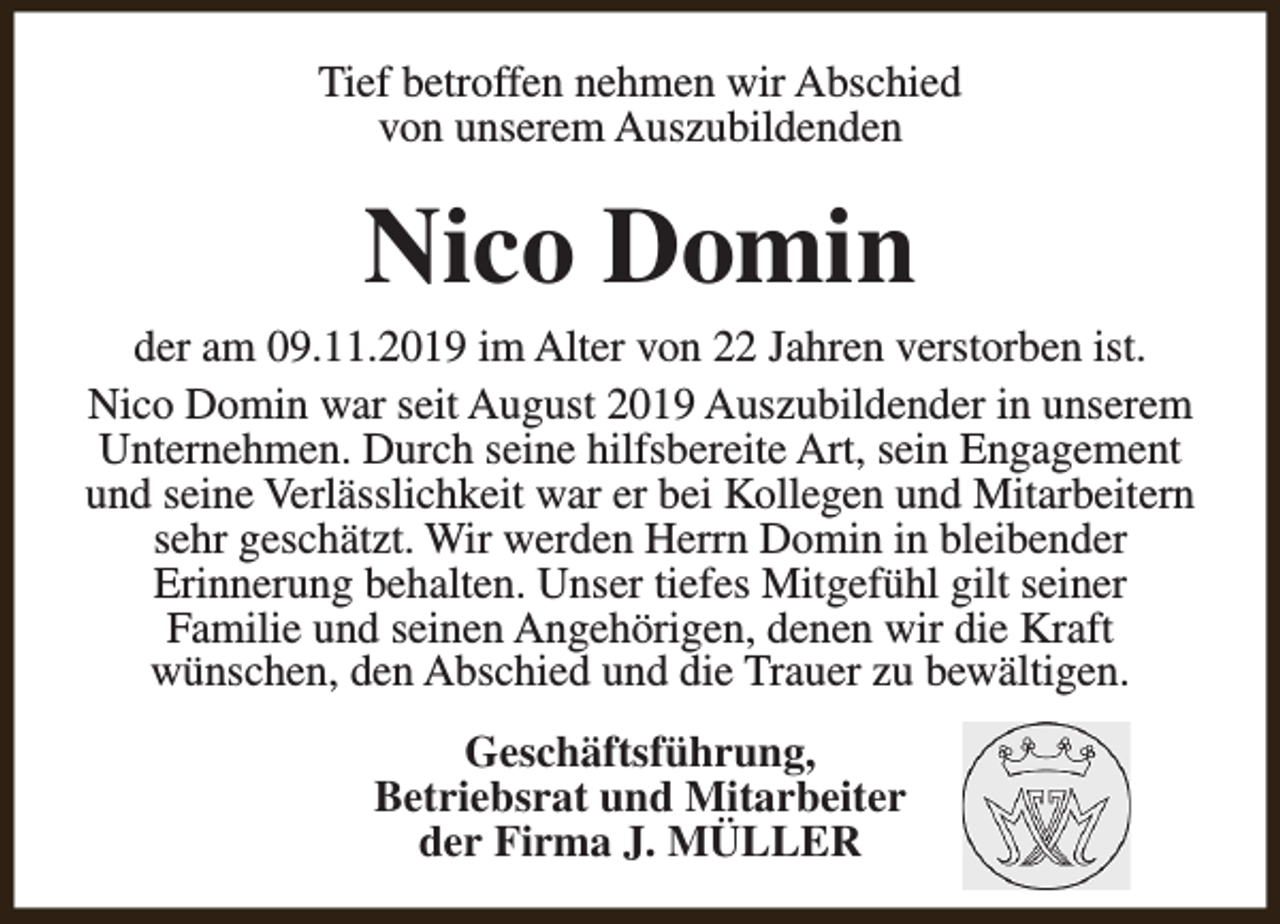 <p>Tief betroffen nehmen wir Abschied<br />von unserem Auszubildenden</p><p>Nico Domin</p><p>der am 09.11.2019 im Alter von 22 Jahren verstorben ist.<br />Nico Domin war seit August 2019 Auszubildender in unserem<br />Unternehmen. Durch seine hilfsbereite Art, sein Engagement<br />und seine Verlässlichkeit war er bei Kollegen und Mitarbeitern<br />sehr geschätzt. Wir werden Herrn Domin in bleibender<br />Erinnerung behalten. Unser tiefes Mitgefühl gilt seiner<br />Familie und seinen Angehörigen, denen wir die Kraft<br />wünschen, den Abschied und die Trauer zu bewältigen.<br />Geschäftsführung,<br />Betriebsrat und Mitarbeiter<br />der Firma J. MÜLLER</p>