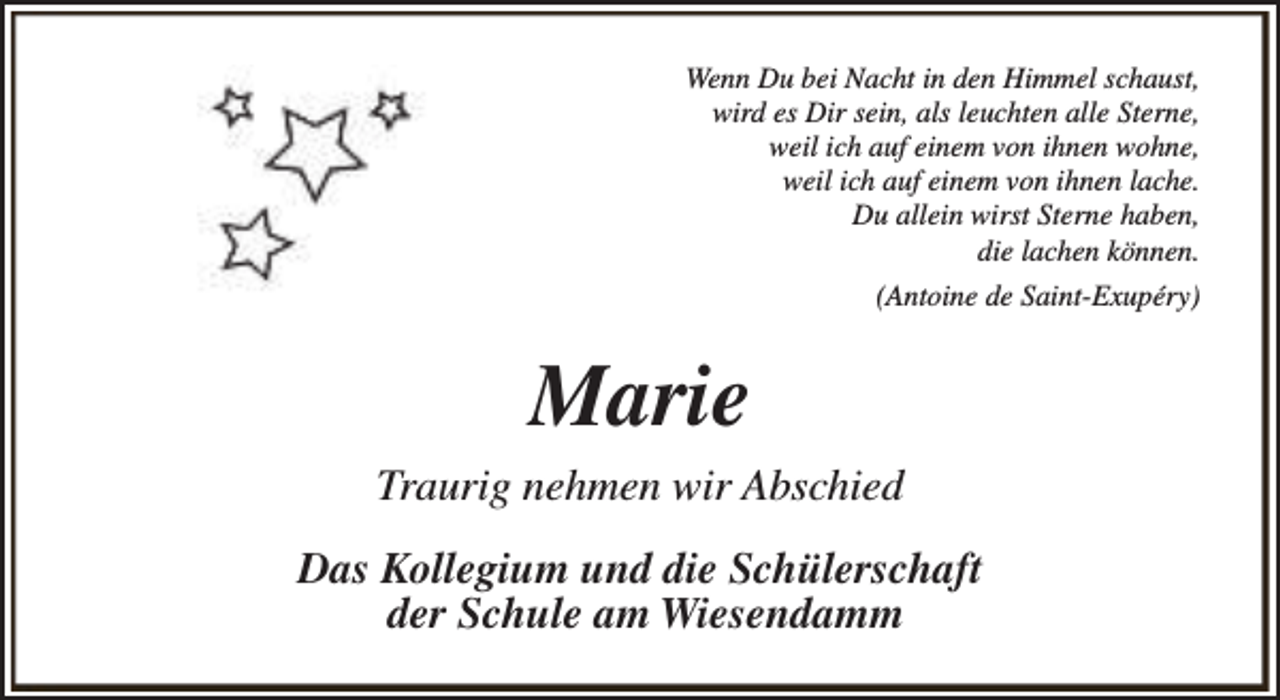 <p>Wenn Du bei Nacht in den Himmel schaust,<br />wird es Dir sein, als leuchten alle Sterne,<br />weil ich auf einem von ihnen wohne,<br />weil ich auf einem von ihnen lache.<br />Du allein wirst Sterne haben,<br />die lachen können.<br />(Antoine de Saint-Exupéry)</p><p>Marie<br />Traurig nehmen wir Abschied<br />Das Kollegium und die Schülerschaft<br />der Schule am Wiesendamm</p>