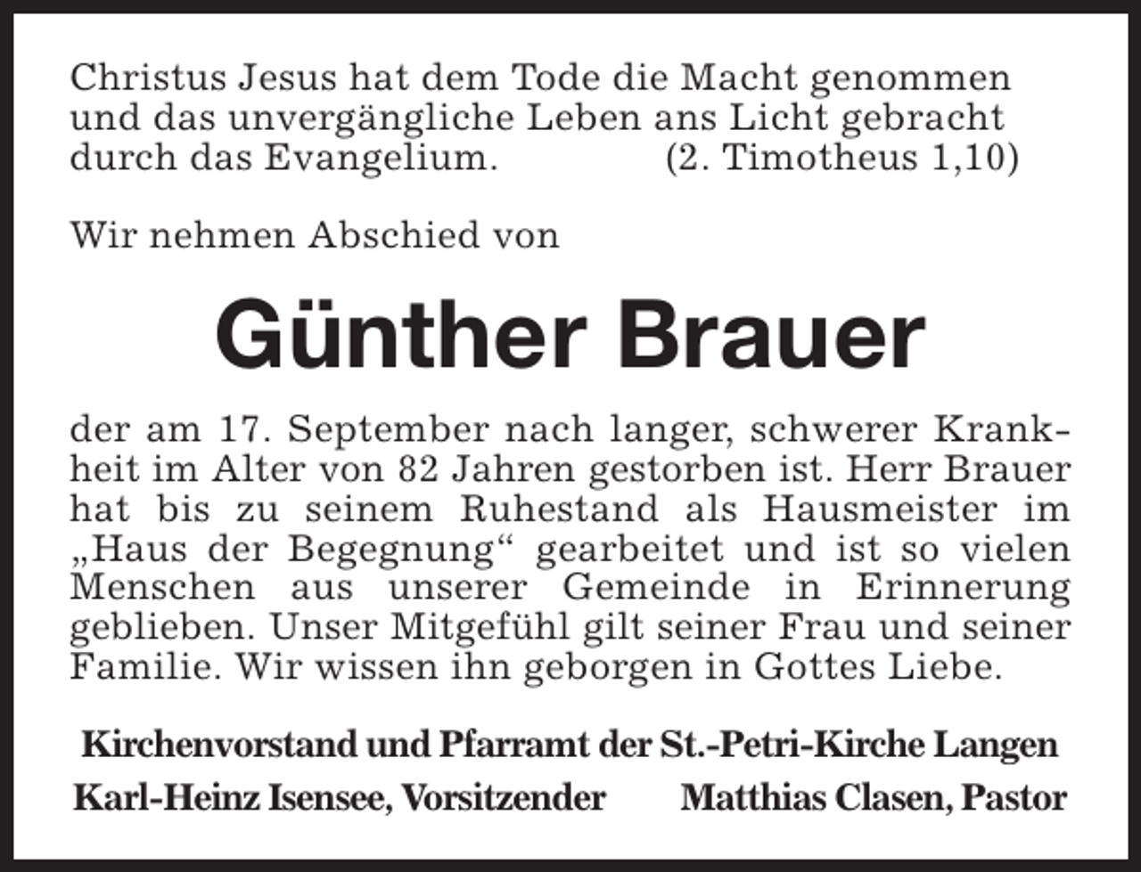 <p>Christus Jesus hat dem Tode die Macht genommen<br />und das unvergängliche Leben ans Licht gebracht<br />durch das Evangelium.<br />(2. Timotheus 1,10)<br />Wir nehmen Abschied von</p><p>Günther Brauer<br />der am 17. September nach langer, schwerer Krankheit im Alter von 82 Jahren gestorben ist. Herr Brauer<br />hat bis zu seinem Ruhestand als Hausmeister im<br />„Haus der Begegnung“ gearbeitet und ist so vielen<br />Menschen aus unserer Gemeinde in Erinnerung<br />geblieben. Unser Mitgefühl gilt seiner Frau und seiner<br />Familie. Wir wissen ihn geborgen in Gottes Liebe.<br />Kirchenvorstand und Pfarramt der St.-Petri-Kirche Langen<br />Karl-Heinz Isensee, Vorsitzender<br />Matthias Clasen, Pastor</p>