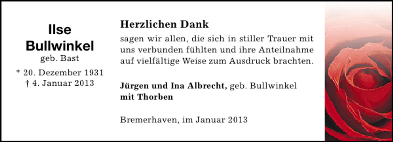 <p>Ilse<br />Bullwinkel<br />geb. Bast</p><p>* 20. Dezember 1931<br />† 4. Januar 2013</p><p>Herzlichen Dank<br />sagen wir allen, die sich in stiller Trauer mit<br />uns verbunden fühlten und ihre Anteilnahme<br />auf vielfältige Weise zum Ausdruck brachten.<br />Jürgen und Ina Albrecht, geb. Bullwinkel<br />mit Thorben<br />Bremerhaven, im Januar 2013</p>