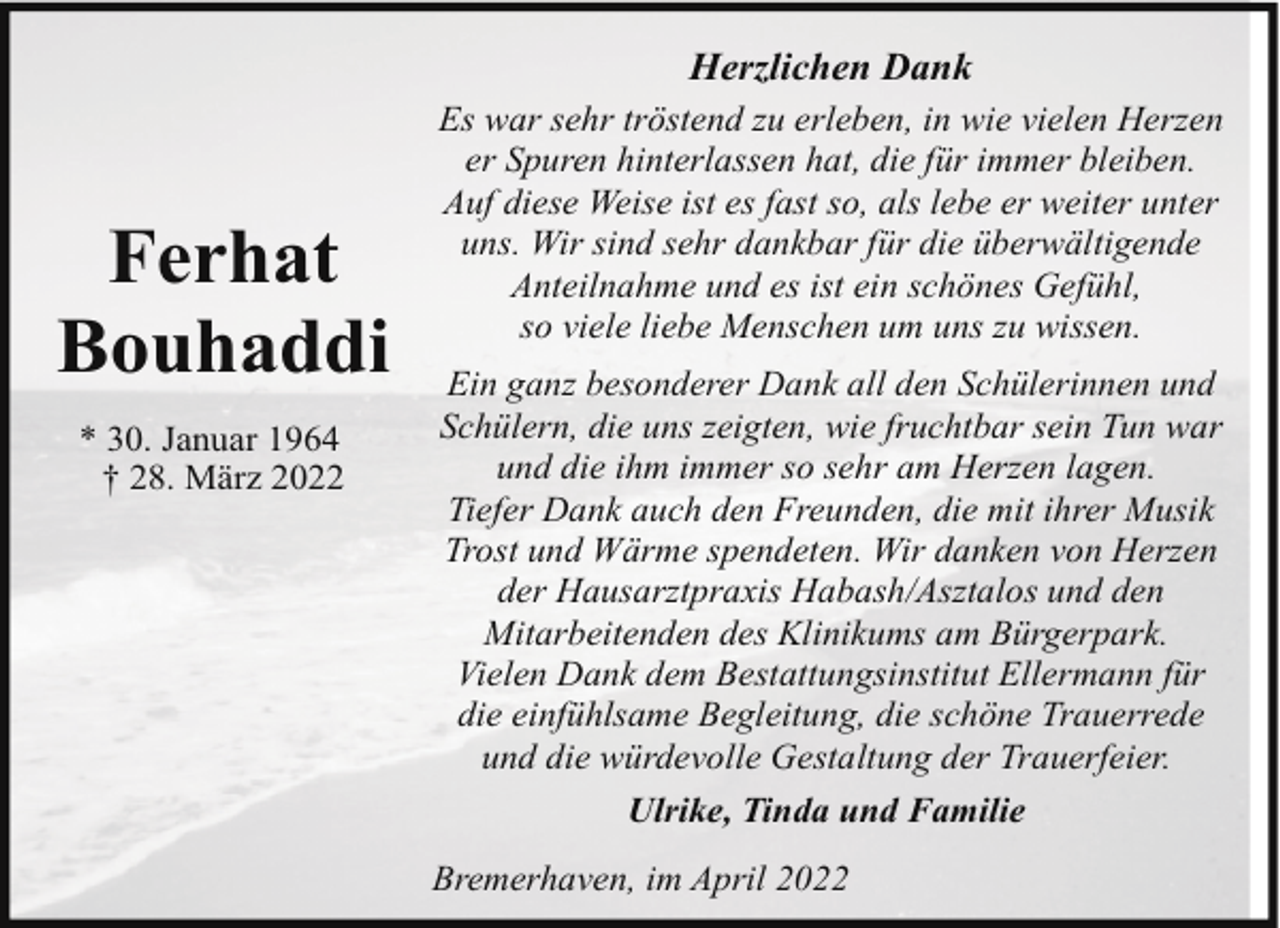 <p>Herzlichen Dank</p><p>Ferhat<br />Bouhaddi<br />* 30. Januar 1964<br />† 28. März 2022</p><p>Es war sehr tröstend zu erleben, in wie vielen Herzen<br />er Spuren hinterlassen hat, die für immer bleiben.<br />Auf diese Weise ist es fast so, als lebe er weiter unter<br />uns. Wir sind sehr dankbar für die überwältigende<br />Anteilnahme und es ist ein schönes Gefühl,<br />so viele liebe Menschen um uns zu wissen.<br />Ein ganz besonderer Dank all den Schülerinnen und<br />Schülern, die uns zeigten, wie fruchtbar sein Tun war<br />und die ihm immer so sehr am Herzen lagen.<br />Tiefer Dank auch den Freunden, die mit ihrer Musik<br />Trost und Wärme spendeten. Wir danken von Herzen<br />der Hausarztpraxis Habash/Asztalos und den<br />Mitarbeitenden des Klinikums am Bürgerpark.<br />Vielen Dank dem Bestattungsinstitut Ellermann für<br />die einfühlsame Begleitung, die schöne Trauerrede<br />und die würdevolle Gestaltung der Trauerfeier.<br />Ulrike, Tinda und Familie<br />Bremerhaven, im April 2022</p>