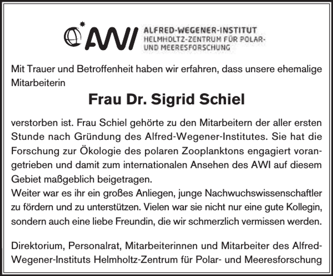 <p>Mit Trauer und Betroffenheit haben wir erfahren, dass unsere ehemalige<br />Mitarbeiterin</p><p>Frau Dr. Sigrid Schiel</p><p>verstorben ist. Frau Schiel gehörte zu den Mitarbeitern der aller ersten<br />Stunde nach Gründung des Alfred-Wegener-Institutes. Sie hat die<br />Forschung zur Ökologie des polaren Zooplanktons engagiert vorangetrieben und damit zum internationalen Ansehen des AWI auf diesem<br />Gebiet maßgeblich beigetragen.<br />Weiter war es ihr ein großes Anliegen, junge Nachwuchswissenschaftler<br />zu fördern und zu unterstützen. Vielen war sie nicht nur eine gute Kollegin,<br />sondern auch eine liebe Freundin, die wir schmerzlich vermissen werden.<br />Direktorium, Personalrat, Mitarbeiterinnen und Mitarbeiter des AlfredWegener-Instituts Helmholtz-Zentrum für Polar- und Meeresforschung</p>