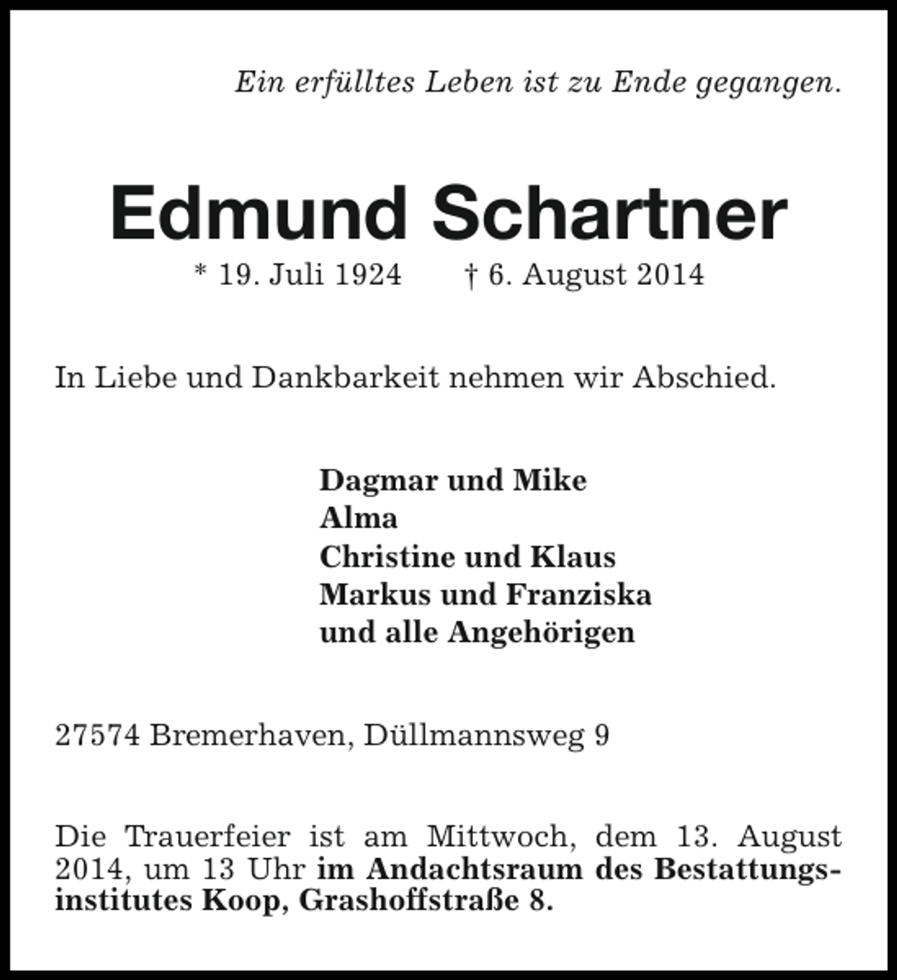 <p>Ein erfülltes Leben ist zu Ende gegangen.</p><p>Edmund Schartner<br />* 19. Juli 1924</p><p>† 6. August 2014</p><p>In Liebe und Dankbarkeit nehmen wir Abschied.<br />Dagmar und Mike<br />Alma<br />Christine und Klaus<br />Markus und Franziska<br />und alle Angehörigen<br />27574 Bremerhaven, Düllmannsweg 9<br />Die Trauerfeier ist am Mittwoch, dem 13. August<br />2014, um 13 Uhr im Andachtsraum des Bestattungsinstitutes Koop, Grashoffstraße 8.</p>