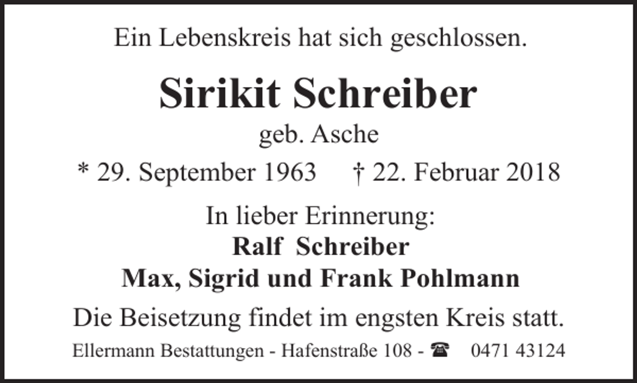 <p>Ein Lebenskreis hat sich geschlossen.</p><p>Sirikit Schreiber</p><p>geb. Asche<br />* 29. September 1963 † 22. Februar 2018<br />In lieber Erinnerung:<br />Ralf Schreiber<br />Max, Sigrid und Frank Pohlmann<br />Die Beisetzung findet im engsten Kreis statt.<br />Ellermann Bestattungen - Hafenstraße 108 - (</p><p>0471 43124</p>