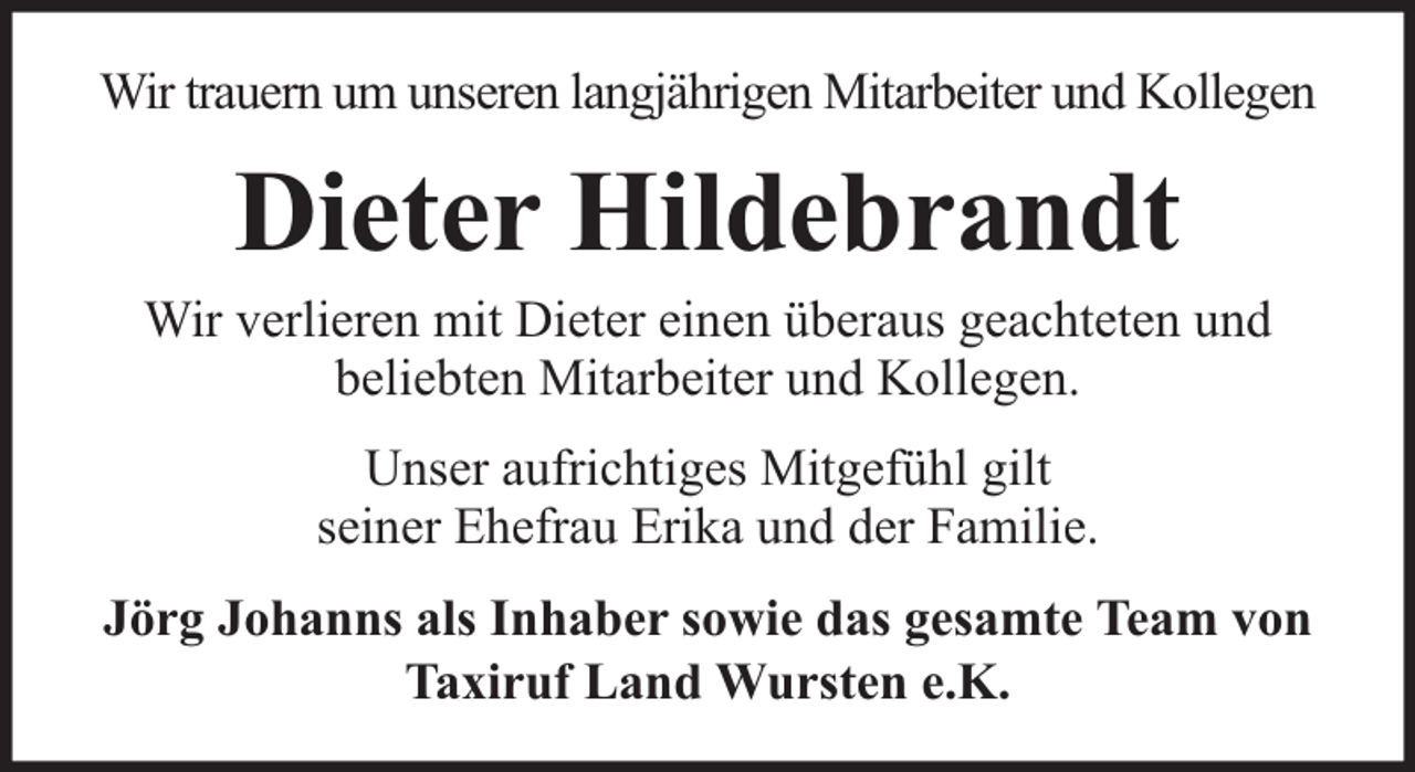 <p>Wir trauern um unseren langjährigen Mitarbeiter und Kollegen</p><p>Dieter Hildebrandt</p><p>Wir verlieren mit Dieter einen überaus geachteten und<br />beliebten Mitarbeiter und Kollegen.<br />Unser aufrichtiges Mitgefühl gilt<br />seiner Ehefrau Erika und der Familie.<br />Jörg Johanns als Inhaber sowie das gesamte Team von<br />Taxiruf Land Wursten e.K.</p>