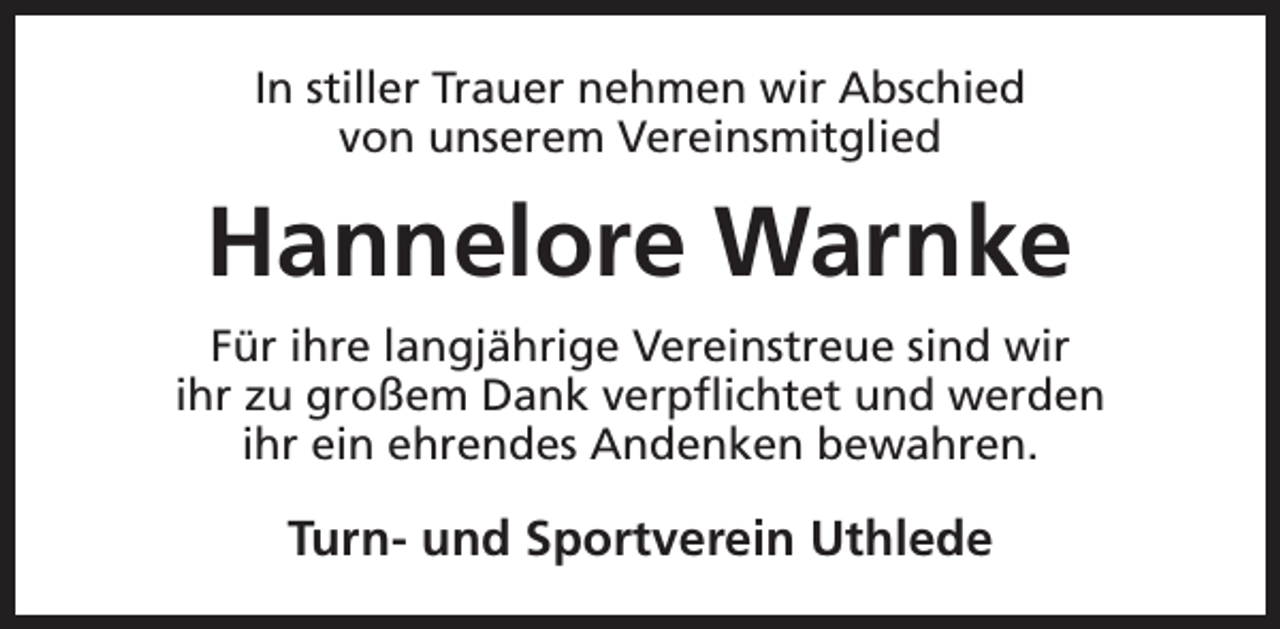 <p>In stiller Trauer nehmen wir Abschied<br />von unserem Vereinsmitglied</p><p>Hannelore Warnke<br />Für ihre langjährige Vereinstreue sind wir<br />ihr zu großem Dank verpflichtet und werden<br />ihr ein ehrendes Andenken bewahren.</p><p>Turn- und Sportverein Uthlede</p>