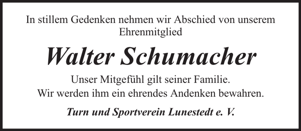 <p>In stillem Gedenken nehmen wir Abschied von unserem<br />Ehrenmitglied</p><p>Walter Schumacher</p><p>Unser Mitgefühl gilt seiner Familie.<br />Wir werden ihm ein ehrendes Andenken bewahren.<br />Turn und Sportverein Lunestedt e. V.</p>