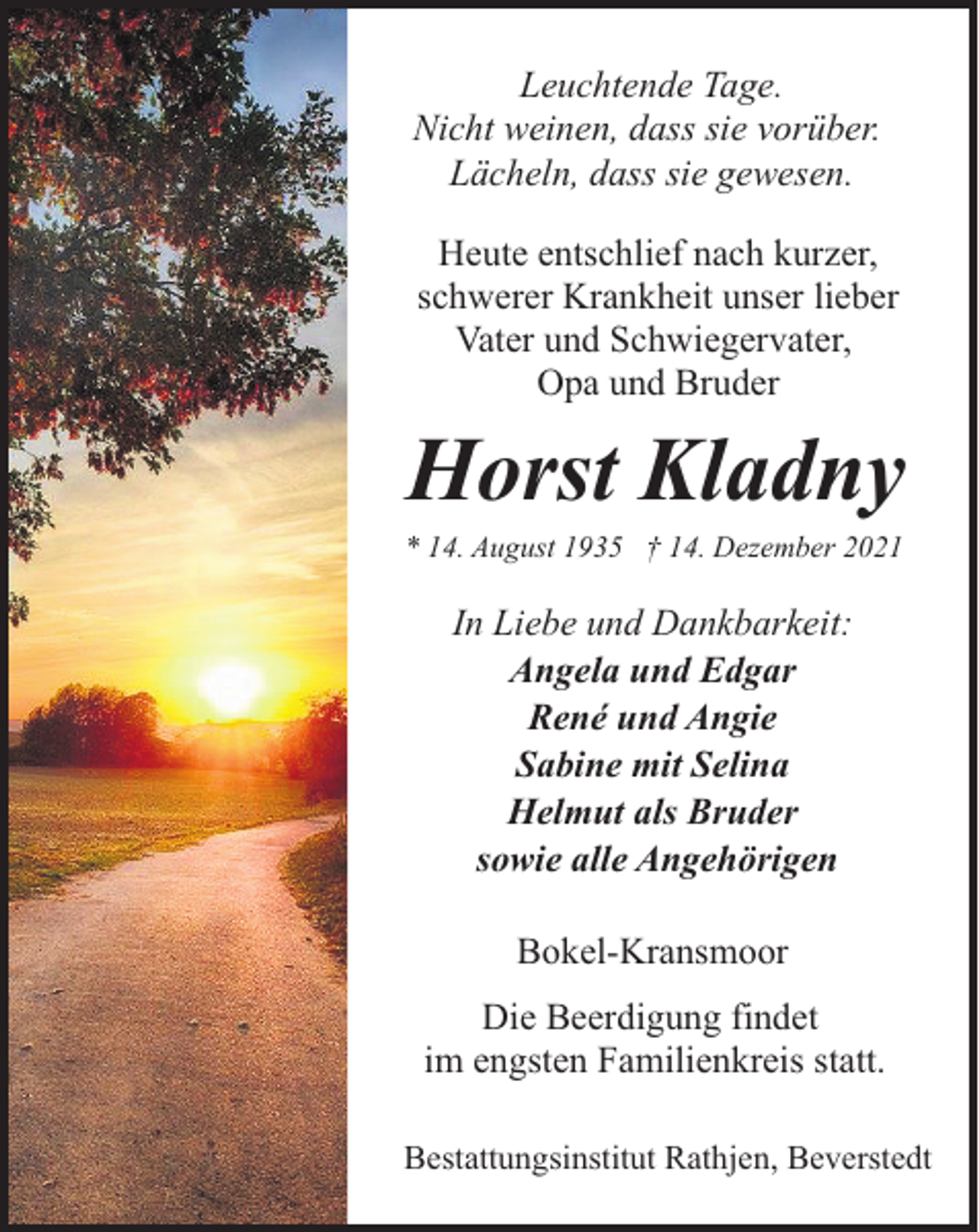 <p>Leuchtende Tage.<br />Nicht weinen, dass sie vorüber.<br />Lächeln, dass sie gewesen.<br />Heute entschlief nach kurzer,<br />schwerer Krankheit unser lieber<br />Vater und Schwiegervater,<br />Opa und Bruder</p><p>Horst Kladny</p><p>* 14. August 1935 † 14. Dezember 2021</p><p>In Liebe und Dankbarkeit:<br />Angela und Edgar<br />René und Angie<br />Sabine mit Selina<br />Helmut als Bruder<br />sowie alle Angehörigen<br />Bokel-Kransmoor<br />Die Beerdigung findet<br />im engsten Familienkreis statt.<br />Bestattungsinstitut Rathjen, Beverstedt</p>