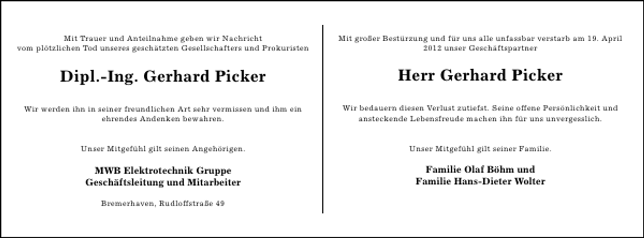 <p>Mit Trauer und Anteilnahme geben wir Nachricht<br />vom plötzlichen Tod unseres geschätzten Gesellschafters und Prokuristen</p>
<p>Mit großer Bestürzung und für uns alle unfassbar verstarb am 19. April<br />2012 unser Geschäftspartner</p>
<p>Dipl.-Ing. Gerhard Picker</p>
<p>Herr Gerhard Picker</p>
<p>Wir werden ihn in seiner freundlichen Art sehr vermissen und ihm ein<br />ehrendes Andenken bewahren.</p>
<p>Wir bedauern diesen Verlust zutiefst. Seine offene Persönlichkeit und<br />ansteckende Lebensfreude machen ihn für uns unvergesslich.</p>
<p>Unser Mitgefühl gilt seinen Angehörigen.</p>
<p>Unser Mitgefühl gilt seiner Familie.</p>
<p>MWB Elektrotechnik Gruppe<br />Geschäftsleitung und Mitarbeiter</p>
<p>Familie Olaf Böhm und<br />Familie Hans-Dieter Wolter</p>
<p>Bremerhaven, Rudloffstraße 49</p>