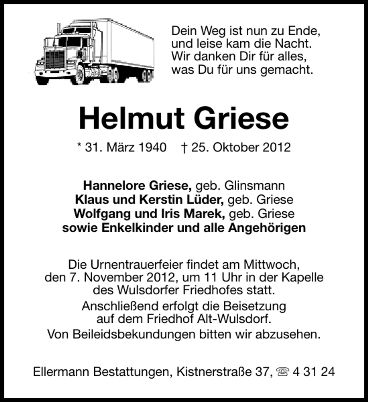 <p>Dein Weg ist nun zu Ende,<br />und leise kam die Nacht.<br />Wir danken Dir für alles,<br />was Du für uns gemacht.</p><p>Helmut Griese</p><p>* 31. März 1940</p><p>† 25. Oktober 2012</p><p>Hannelore Griese, geb. Glinsmann<br />Klaus und Kerstin Lüder, geb. Griese<br />Wolfgang und Iris Marek, geb. Griese<br />sowie Enkelkinder und alle Angehörigen<br />Die Urnentrauerfeier findet am Mittwoch,<br />den 7. November 2012, um 11 Uhr in der Kapelle<br />des Wulsdorfer Friedhofes statt.<br />Anschließend erfolgt die Beisetzung<br />auf dem Friedhof Alt-Wulsdorf.<br />Von Beileidsbekundungen bitten wir abzusehen.<br />Ellermann Bestattungen, Kistnerstraße 37, s 4 31 24</p>
