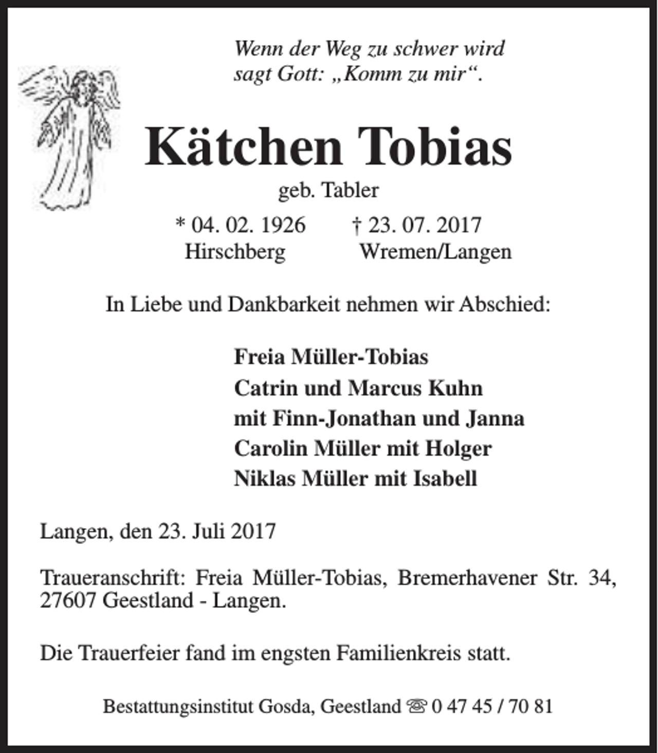 <p>Wenn der Weg zu schwer wird<br />sagt Gott: „Komm zu mir“.</p><p>Kätchen Tobias<br />geb. Tabler</p><p>* 04. 02. 1926<br />Hirschberg</p><p>† 23. 07. 2017<br />Wremen/Langen</p><p>In Liebe und Dankbarkeit nehmen wir Abschied:<br />Freia Müller-Tobias<br />Catrin und Marcus Kuhn<br />mit Finn-Jonathan und Janna<br />Carolin Müller mit Holger<br />Niklas Müller mit Isabell<br />Langen, den 23. Juli 2017<br />Traueranschrift: Freia Müller-Tobias, Bremerhavener Str. 34,<br />27607 Geestland - Langen.<br />Die Trauerfeier fand im engsten Familienkreis statt.<br />Bestattungsinstitut Gosda, Geestland s 0 47 45 / 70 81</p>