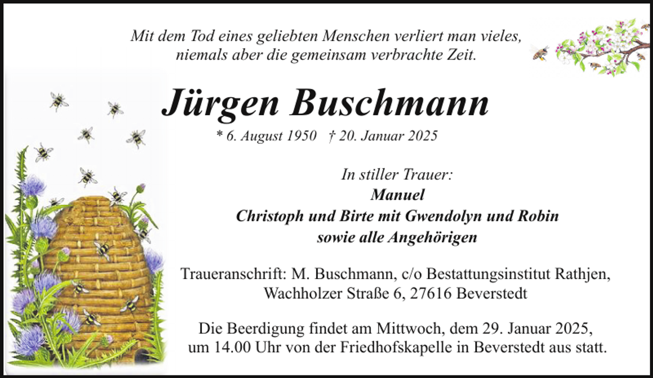 <p>Mit dem Tod eines geliebten Menschen verliert man vieles,<br />niemals aber die gemeinsam verbrachte Zeit.</p><p>Jürgen Buschmann<br />* 6. August 1950 † 20. Januar 2025</p><p>In stiller Trauer:<br />Manuel<br />Christoph und Birte mit Gwendolyn und Robin<br />sowie alle Angehörigen<br />Traueranschrift: M. Buschmann, c/o Bestattungsinstitut Rathjen,<br />Wachholzer Straße 6, 27616 Beverstedt<br />Die Beerdigung findet am Mittwoch, dem 29. Januar 2025,<br />um 14.00 Uhr von der Friedhofskapelle in Beverstedt aus statt.</p>