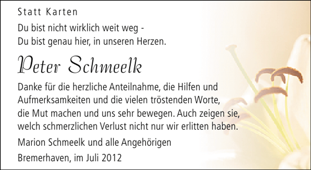 <p>Statt Karten<br />Du bist nicht wirklich weit weg Du bist genau hier, in unseren Herzen.</p><p>Peter Schmeelk</p><p>Danke für die herzliche Anteilnahme, die Hilfen und<br />Aufmerksamkeiten und die vielen tröstenden Worte,<br />die Mut machen und uns sehr bewegen. Auch zeigen sie,<br />welch schmerzlichen Verlust nicht nur wir erlitten haben.<br />Marion Schmeelk und alle Angehörigen<br />Bremerhaven, im Juli 2012</p>