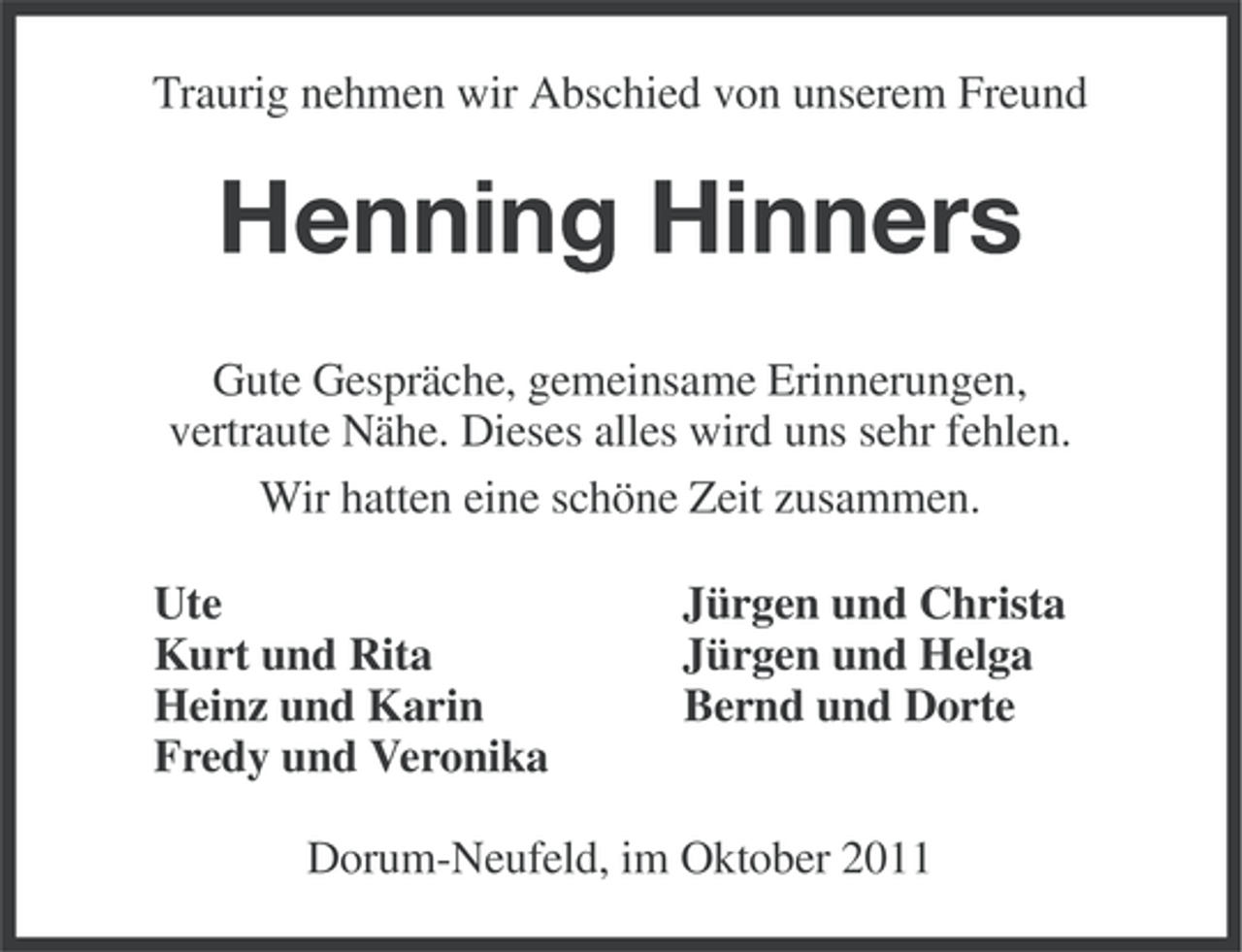 <p>Traurig nehmen wir Abschied von unserem Freund</p><p>Henning Hinners<br />Gute Gespräche, gemeinsame Erinnerungen,<br />vertraute Nähe. Dieses alles wird uns sehr fehlen.<br />Wir hatten eine schöne Zeit zusammen.<br />Ute<br />Kurt und Rita<br />Heinz und Karin<br />Fredy und Veronika</p><p>Jürgen und Christa<br />Jürgen und Helga<br />Bernd und Dorte</p><p>Dorum-Neufeld, im Oktober 2011</p>