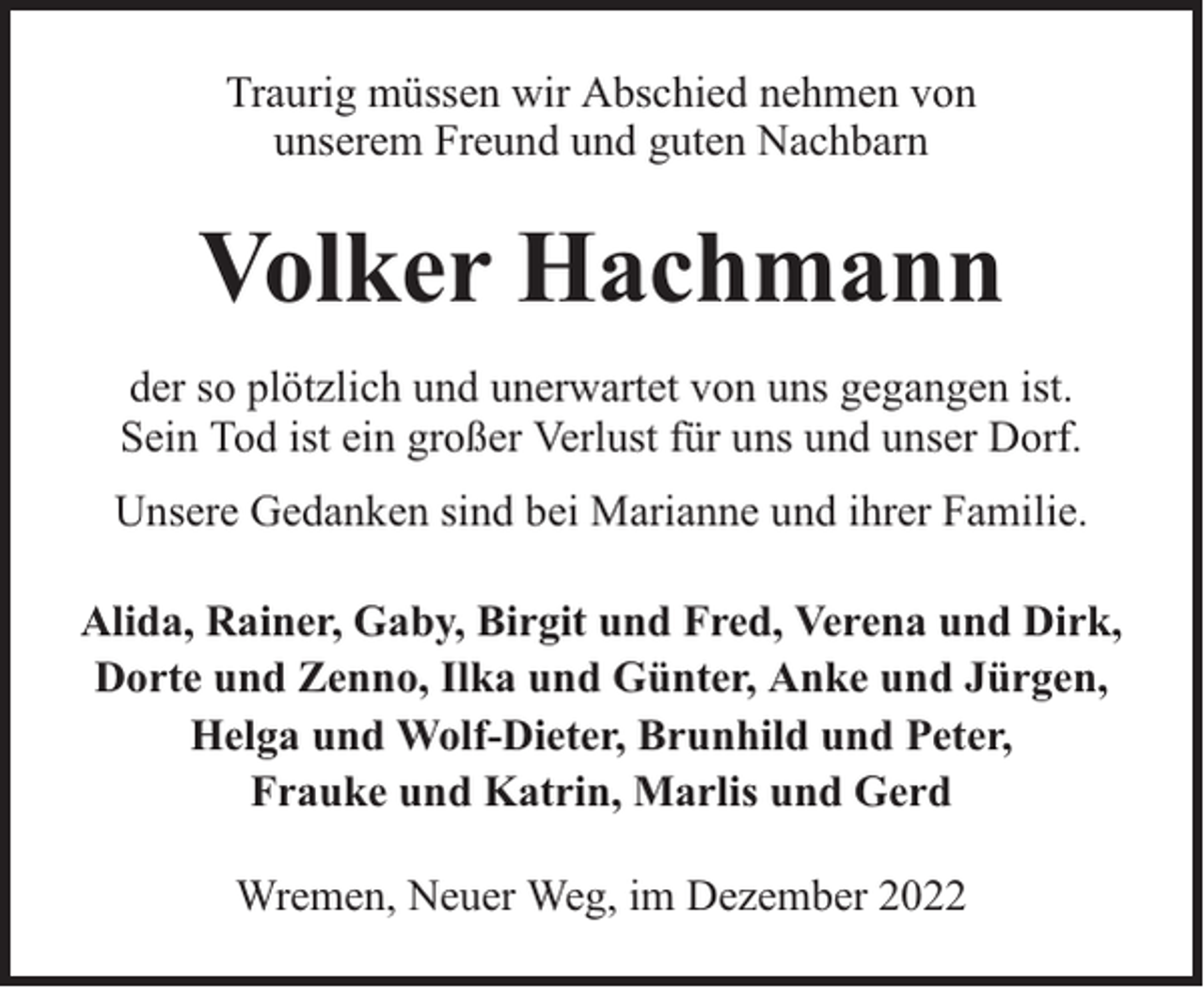 <p>Traurig müssen wir Abschied nehmen von<br />unserem Freund und guten Nachbarn</p><p>Volker Hachmann<br />der so plötzlich und unerwartet von uns gegangen ist.<br />Sein Tod ist ein großer Verlust für uns und unser Dorf.<br />Unsere Gedanken sind bei Marianne und ihrer Familie.<br />Alida, Rainer, Gaby, Birgit und Fred, Verena und Dirk,<br />Dorte und Zenno, Ilka und Günter, Anke und Jürgen,<br />Helga und Wolf-Dieter, Brunhild und Peter,<br />Frauke und Katrin, Marlis und Gerd<br />Wremen, Neuer Weg, im Dezember 2022</p>
