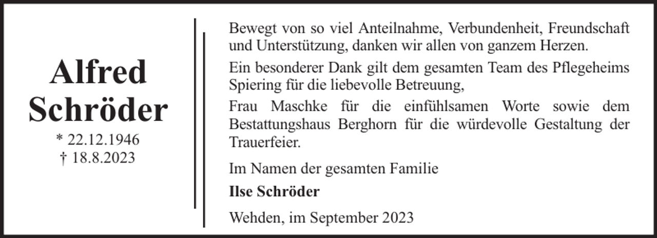 <p>Alfred<br />Schröder<br />* 22.12.1946<br />† 18.8.2023</p><p>Bewegt von so viel Anteilnahme, Verbundenheit, Freundschaft<br />und Unterstützung, danken wir allen von ganzem Herzen.<br />Ein besonderer Dank gilt dem gesamten Team des Pflegeheims<br />Spiering für die liebevolle Betreuung,<br />Frau Maschke für die einfühlsamen Worte sowie dem<br />Bestattungshaus Berghorn für die würdevolle Gestaltung der<br />Trauerfeier.<br />Im Namen der gesamten Familie<br />Ilse Schröder<br />Wehden, im September 2023</p>
