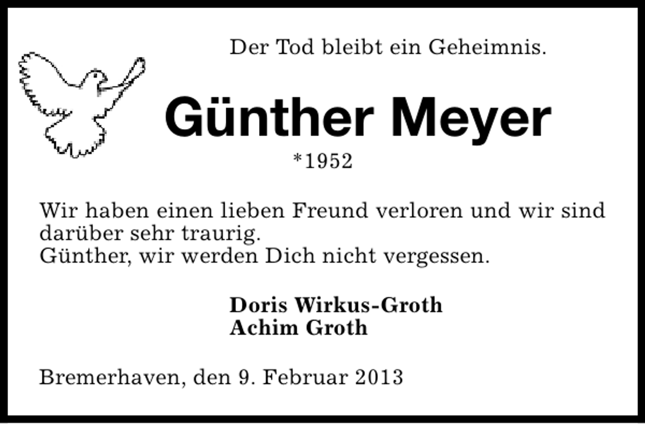<p>Der Tod bleibt ein Geheimnis.</p><p>Günther Meyer<br />*1952</p><p>Wir haben einen lieben Freund verloren und wir sind<br />darüber sehr traurig.<br />Günther, wir werden Dich nicht vergessen.<br />Doris Wirkus-Groth<br />Achim Groth<br />Bremerhaven, den 9. Februar 2013</p>