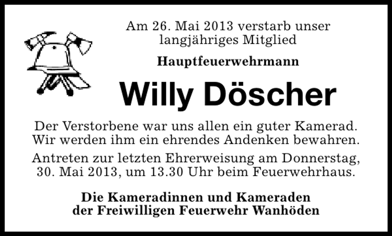 <p>Am 26. Mai 2013 verstarb unser<br />langjähriges Mitglied<br />Hauptfeuerwehrmann</p><p>Willy Döscher<br />Der Verstorbene war uns allen ein guter Kamerad.<br />Wir werden ihm ein ehrendes Andenken bewahren.<br />Antreten zur letzten Ehrerweisung am Donnerstag,<br />30. Mai 2013, um 13.30 Uhr beim Feuerwehrhaus.<br />Die Kameradinnen und Kameraden<br />der Freiwilligen Feuerwehr Wanhöden</p>