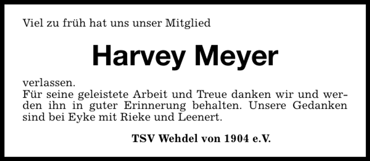 <p>Viel zu früh hat uns unser Mitglied</p><p>Harvey Meyer<br />verlassen.<br />Für seine geleistete Arbeit und Treue danken wir und werden ihn in guter Erinnerung behalten. Unsere Gedanken<br />sind bei Eyke mit Rieke und Leenert.<br />TSV Wehdel von 1904 e.V.</p>