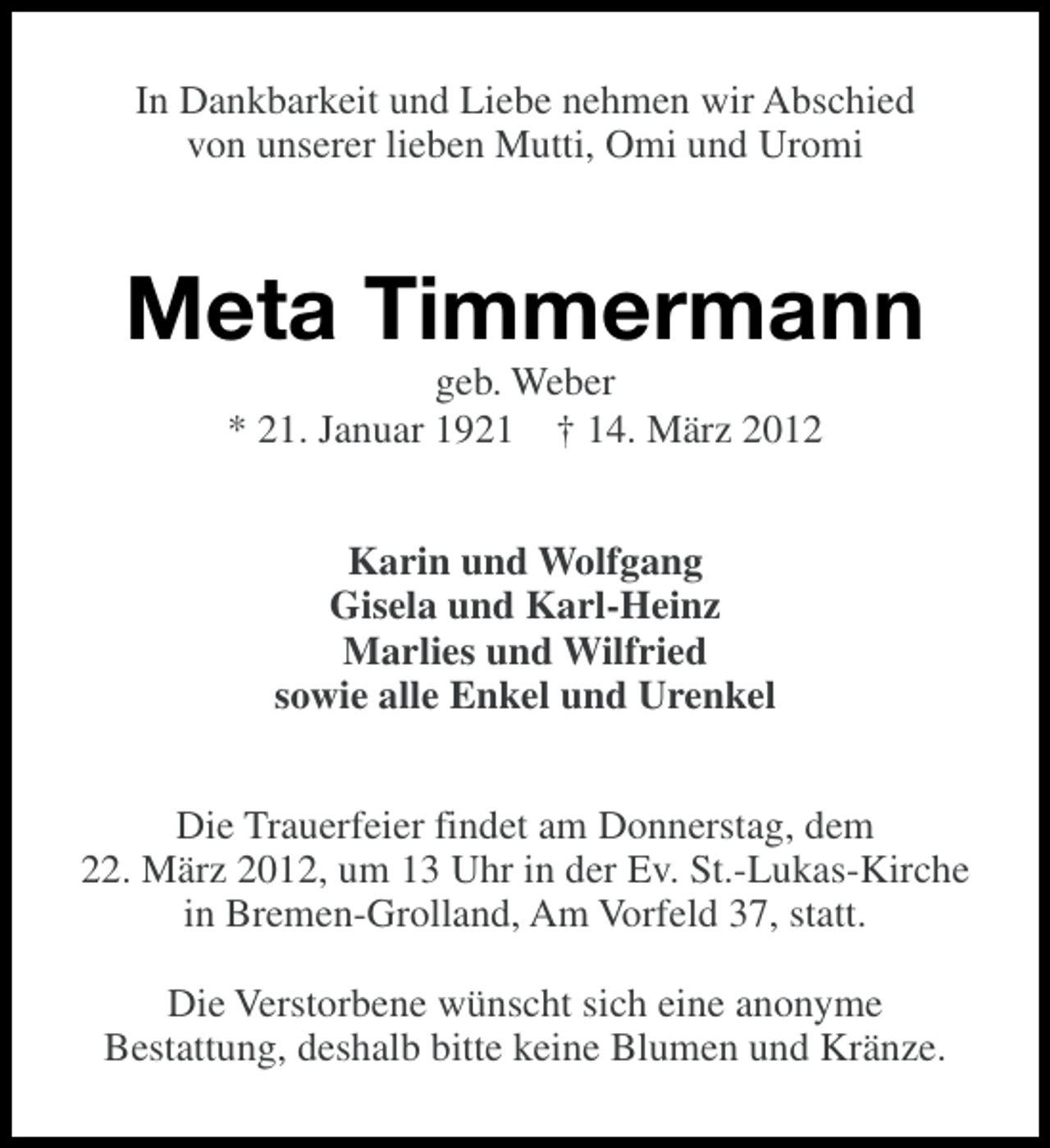 <p>In Dankbarkeit und Liebe nehmen wir Abschied<br />von unserer lieben Mutti, Omi und Uromi</p><p>Meta Timmermann<br />geb. Weber<br />* 21. Januar 1921 † 14. März 2012<br />Karin und Wolfgang<br />Gisela und Karl-Heinz<br />Marlies und Wilfried<br />sowie alle Enkel und Urenkel<br />Die Trauerfeier findet am Donnerstag, dem<br />22. März 2012, um 13 Uhr in der Ev. St.-Lukas-Kirche<br />in Bremen-Grolland, Am Vorfeld 37, statt.<br />Die Verstorbene wünscht sich eine anonyme<br />Bestattung, deshalb bitte keine Blumen und Kränze.</p>