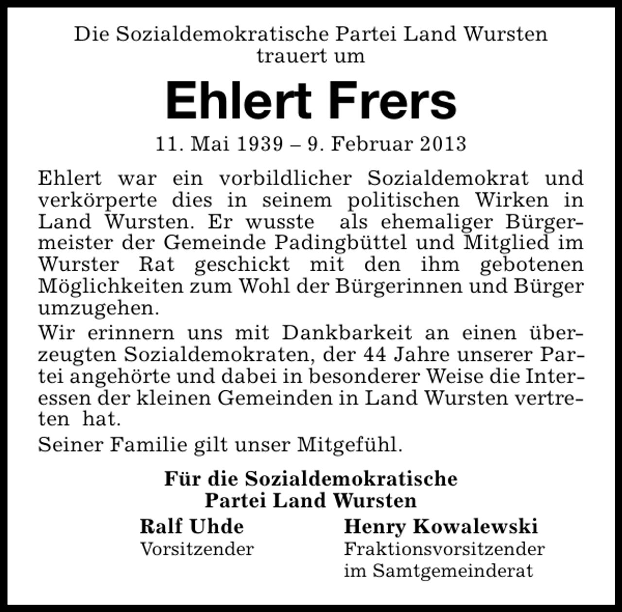 <p>Die Sozialdemokratische Partei Land Wursten<br />trauert um</p><p>Ehlert Frers</p><p>11. Mai 1939 – 9. Februar 2013<br />Ehlert war ein vorbildlicher Sozialdemokrat und<br />verkörperte dies in seinem politischen Wirken in<br />Land Wursten. Er wusste als ehemaliger Bürgermeister der Gemeinde Padingbüttel und Mitglied im<br />Wurster Rat geschickt mit den ihm gebotenen<br />Möglichkeiten zum Wohl der Bürgerinnen und Bürger<br />umzugehen.<br />Wir erinnern uns mit Dankbarkeit an einen überzeugten Sozialdemokraten, der 44 Jahre unserer Partei angehörte und dabei in besonderer Weise die Interessen der kleinen Gemeinden in Land Wursten vertreten hat.<br />Seiner Familie gilt unser Mitgefühl.<br />Für die Sozialdemokratische<br />Partei Land Wursten<br />Ralf Uhde<br />Henry Kowalewski</p><p>Vorsitzender</p><p>Fraktionsvorsitzender<br />im Samtgemeinderat</p>