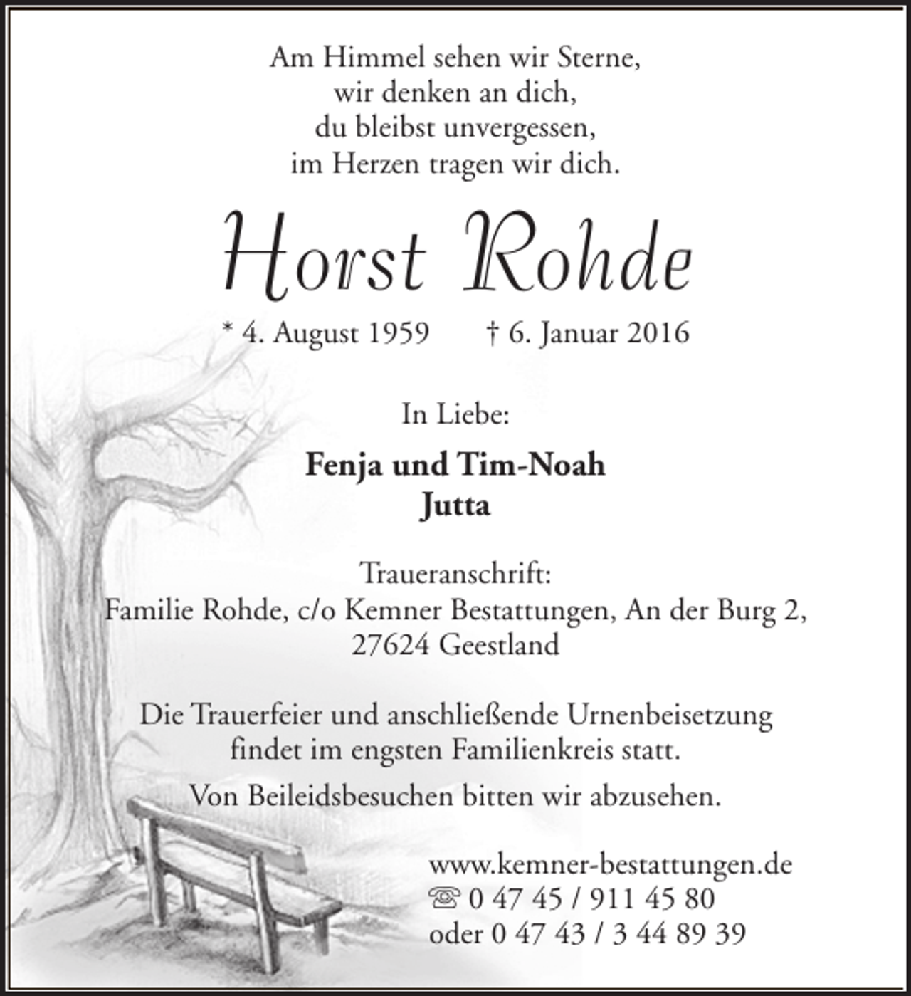 <p>Am Himmel sehen wir Sterne,<br />wir denken an dich,<br />du bleibst unvergessen,<br />im Herzen tragen wir dich.</p><p>Horst Rohde<br />* 4. August 1959</p><p>† 6. Januar 2016</p><p>In Liebe:</p><p>Fenja und Tim-Noah<br />Jutta<br />Traueranschrift:<br />Familie Rohde, c/o Kemner Bestattungen, An der Burg 2,<br />27624 Geestland<br />Die Trauerfeier und anschließende Urnenbeisetzung<br />findet im engsten Familienkreis statt.<br />Von Beileidsbesuchen bitten wir abzusehen.<br />www.kemner-bestattungen.de<br />s 0 47 45 / 911 45 80<br />oder 0 47 43 / 3 44 89 39</p>