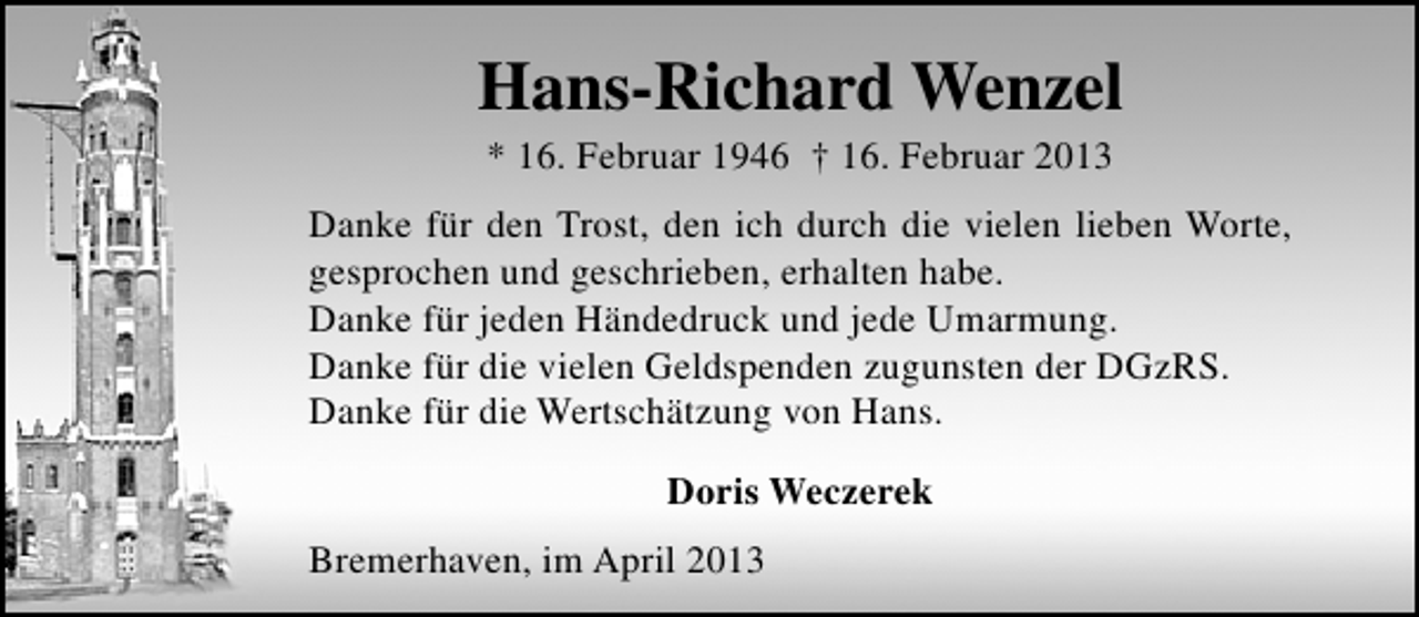 <p>Hans-Richard Wenzel<br />* 16. Februar 1946 † 16. Februar 2013</p><p>Danke für den Trost, den ich durch die vielen lieben Worte,<br />gesprochen und geschrieben, erhalten habe.<br />Danke für jeden Händedruck und jede Umarmung.<br />Danke für die vielen Geldspenden zugunsten der DGzRS.<br />Danke für die Wertschätzung von Hans.<br />Doris Weczerek<br />Bremerhaven, im April 2013</p>