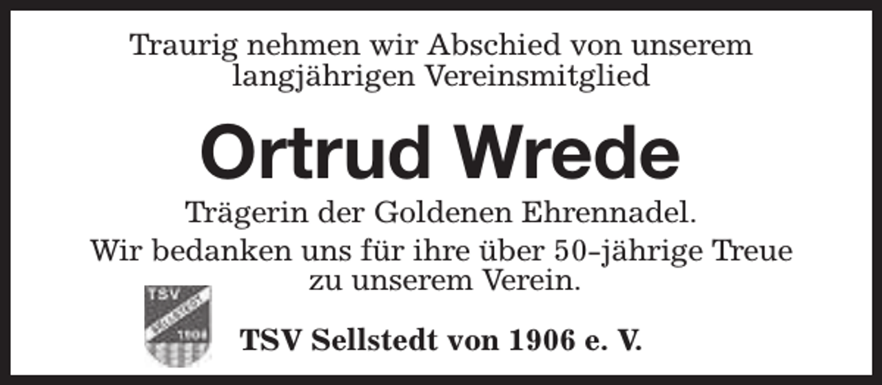 <p>Traurig nehmen wir Abschied von unserem<br />langjährigen Vereinsmitglied</p><p>Ortrud Wrede</p><p>Trägerin der Goldenen Ehrennadel.<br />Wir bedanken uns für ihre über 50-jährige Treue<br />zu unserem Verein.<br />TSV Sellstedt von 1906 e. V.</p>