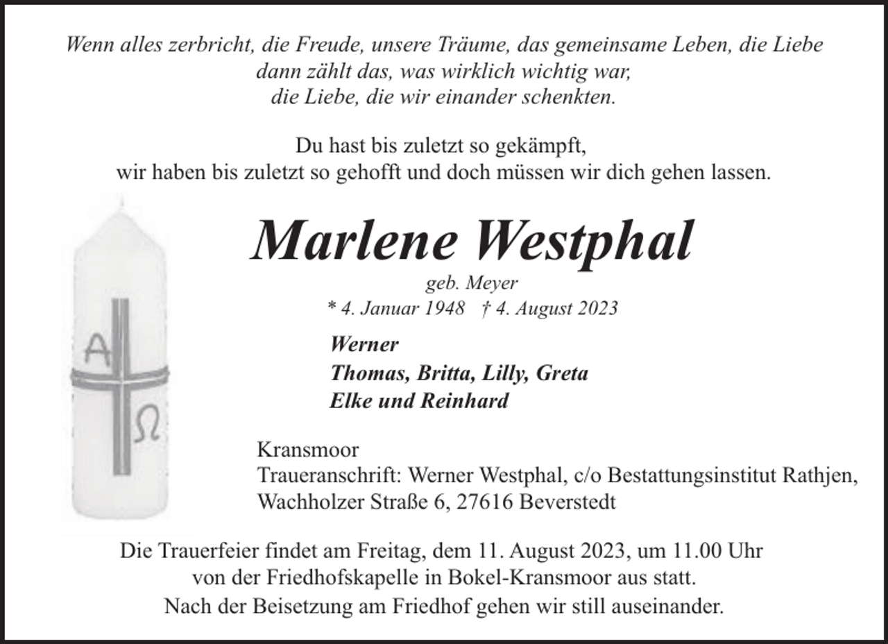 <p>Wenn alles zerbricht, die Freude, unsere Träume, das gemeinsame Leben, die Liebe<br />dann zählt das, was wirklich wichtig war,<br />die Liebe, die wir einander schenkten.<br />Du hast bis zuletzt so gekämpft,<br />wir haben bis zuletzt so gehofft und doch müssen wir dich gehen lassen.</p><p>Marlene Westphal<br />geb. Meyer<br />* 4. Januar 1948 † 4. August 2023</p><p>Werner<br />Thomas, Britta, Lilly, Greta<br />Elke und Reinhard<br />Kransmoor<br />Traueranschrift: Werner Westphal, c/o Bestattungsinstitut Rathjen,<br />Wachholzer Straße 6, 27616 Beverstedt<br />Die Trauerfeier findet am Freitag, dem 11. August 2023, um 11.00 Uhr<br />von der Friedhofskapelle in Bokel-Kransmoor aus statt.<br />Nach der Beisetzung am Friedhof gehen wir still auseinander.</p>