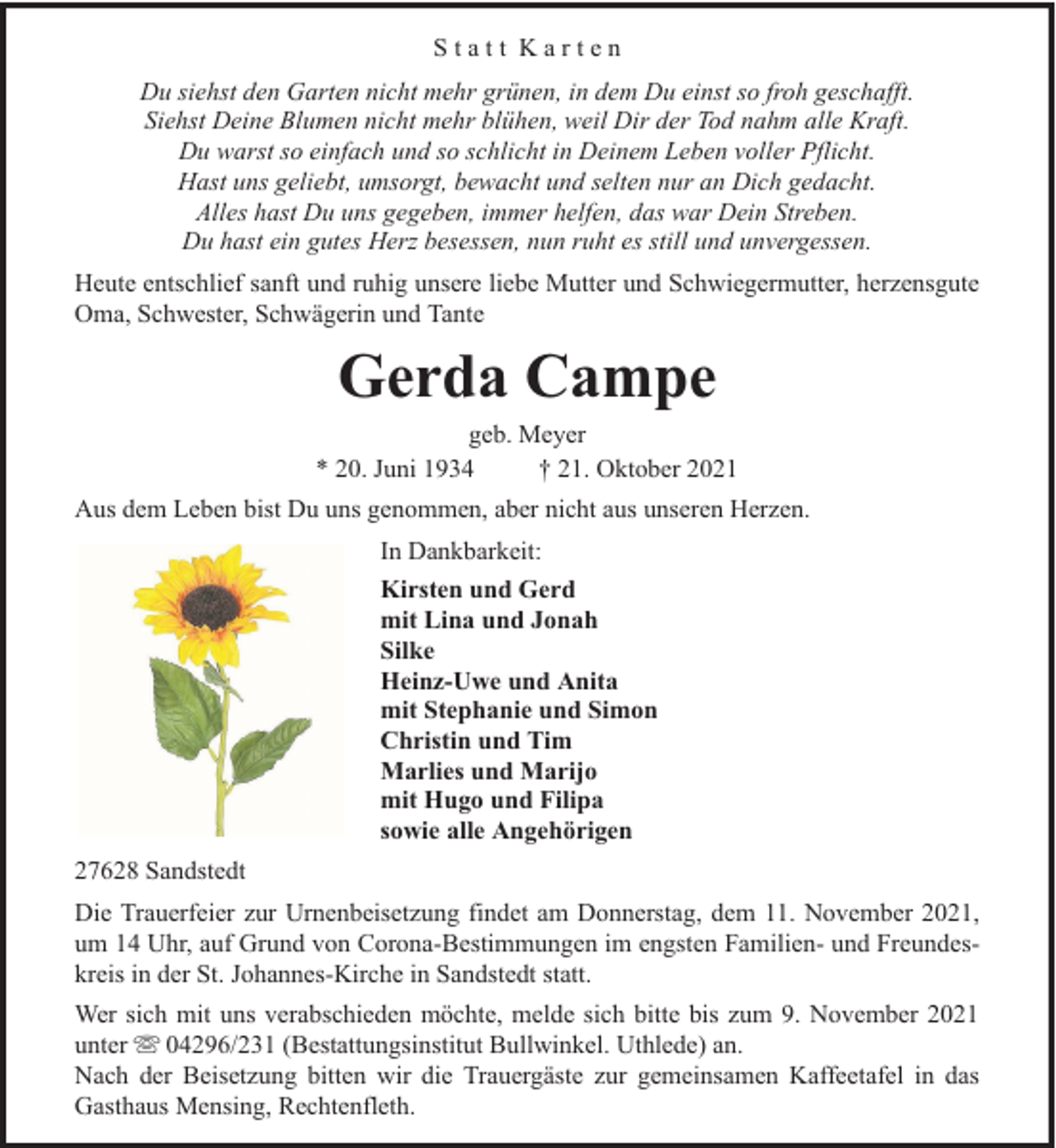 <p>Statt Karten<br />Du siehst den Garten nicht mehr grünen, in dem Du einst so froh geschafft.<br />Siehst Deine Blumen nicht mehr blühen, weil Dir der Tod nahm alle Kraft.<br />Du warst so einfach und so schlicht in Deinem Leben voller Pflicht.<br />Hast uns geliebt, umsorgt, bewacht und selten nur an Dich gedacht.<br />Alles hast Du uns gegeben, immer helfen, das war Dein Streben.<br />Du hast ein gutes Herz besessen, nun ruht es still und unvergessen.<br />Heute entschlief sanft und ruhig unsere liebe Mutter und Schwiegermutter, herzensgute<br />Oma, Schwester, Schwägerin und Tante</p><p>Gerda Campe</p><p>geb. Meyer<br />* 20. Juni 1934<br />† 21. Oktober 2021<br />Aus dem Leben bist Du uns genommen, aber nicht aus unseren Herzen.<br />In Dankbarkeit:<br />Kirsten und Gerd<br />mit Lina und Jonah<br />Silke<br />Heinz-Uwe und Anita<br />mit Stephanie und Simon<br />Christin und Tim<br />Marlies und Marijo<br />mit Hugo und Filipa<br />sowie alle Angehörigen<br />27628 Sandstedt<br />Die Trauerfeier zur Urnenbeisetzung findet am Donnerstag, dem 11. November 2021,<br />um 14 Uhr, auf Grund von Corona-Bestimmungen im engsten Familien- und Freundeskreis in der St. Johannes-Kirche in Sandstedt statt.<br />Wer sich mit uns verabschieden möchte, melde sich bitte bis zum 9. November 2021<br />unter 04296/231 (Bestattungsinstitut Bullwinkel. Uthlede) an.<br />Nach der Beisetzung bitten wir die Trauergäste zur gemeinsamen Kaffeetafel in das<br />Gasthaus Mensing, Rechtenfleth.</p>