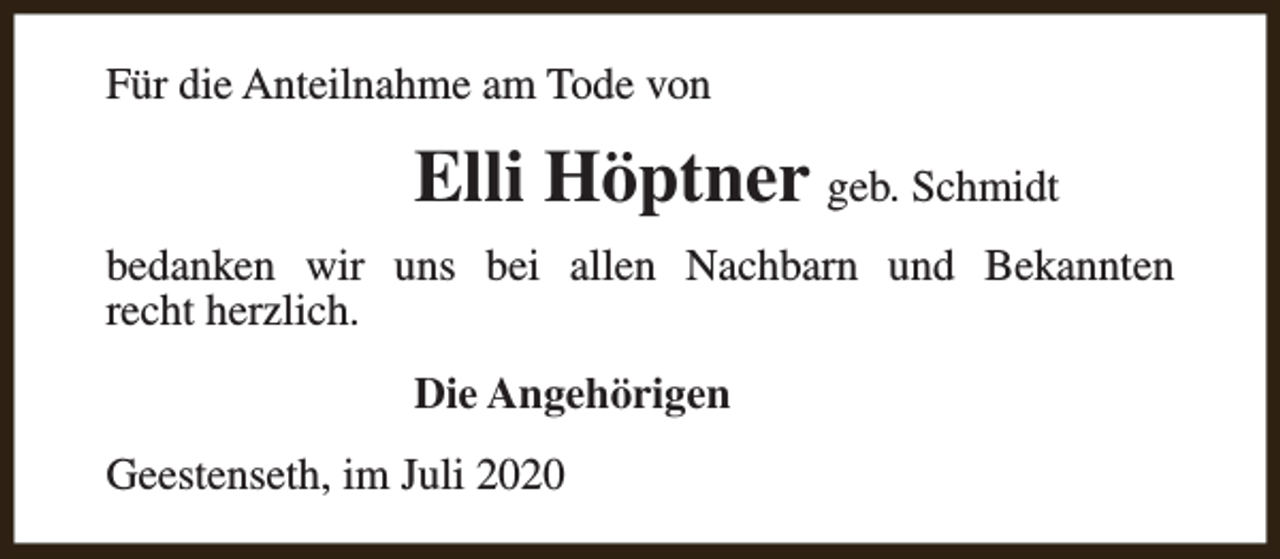 <p>Für die Anteilnahme am Tode von</p><p>Elli Höptner geb. Schmidt<br />bedanken wir uns bei allen Nachbarn und Bekannten<br />recht herzlich.<br />Die Angehörigen<br />Geestenseth, im Juli 2020</p>