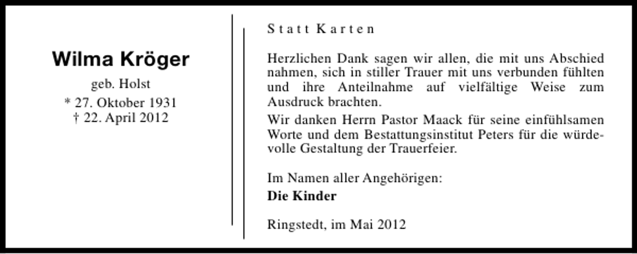 <p>Statt Karten</p><p>Wilma Kröger<br />geb. Holst<br />* 27. Oktober 1931<br />† 22. April 2012</p><p>Herzlichen Dank sagen wir allen, die mit uns Abschied<br />nahmen, sich in stiller Trauer mit uns verbunden fühlten<br />und ihre Anteilnahme auf vielfältige Weise zum<br />Ausdruck brachten.<br />Wir danken Herrn Pastor Maack für seine einfühlsamen<br />Worte und dem Bestattungsinstitut Peters für die würdevolle Gestaltung der Trauerfeier.<br />Im Namen aller Angehörigen:<br />Die Kinder<br />Ringstedt, im Mai 2012</p>