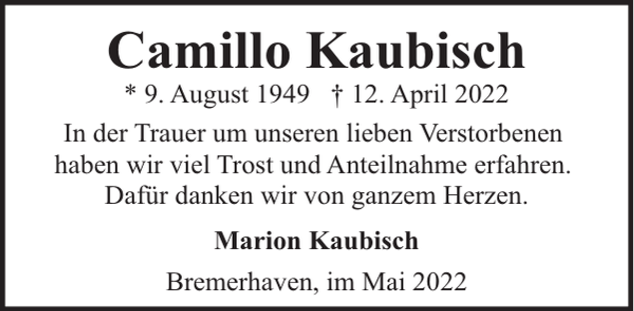 <p>Camillo Kaubisch</p><p>* 9. August 1949 † 12. April 2022<br />In der Trauer um unseren lieben Verstorbenen<br />haben wir viel Trost und Anteilnahme erfahren.<br />Dafür danken wir von ganzem Herzen.<br />Marion Kaubisch<br />Bremerhaven, im Mai 2022</p>