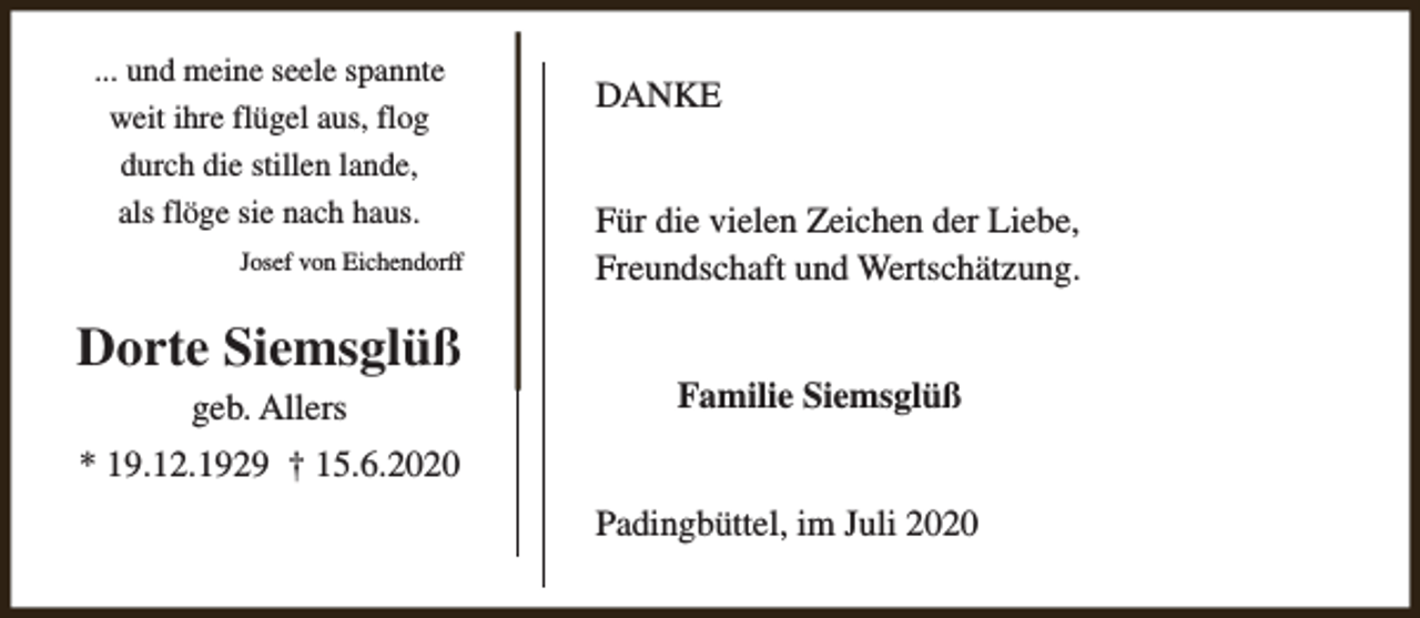 <p>... und meine seele spannte<br />weit ihre flügel aus, flog<br />durch die stillen lande,<br />als flöge sie nach haus.<br />Josef von Eichendorff</p><p>Dorte Siemsglüß<br />geb. Allers</p><p>DANKE<br />Für die vielen Zeichen der Liebe,<br />Freundschaft und Wertschätzung.<br />Familie Siemsglüß</p><p>* 19.12.1929 † 15.6.2020<br />Padingbüttel, im Juli 2020</p>