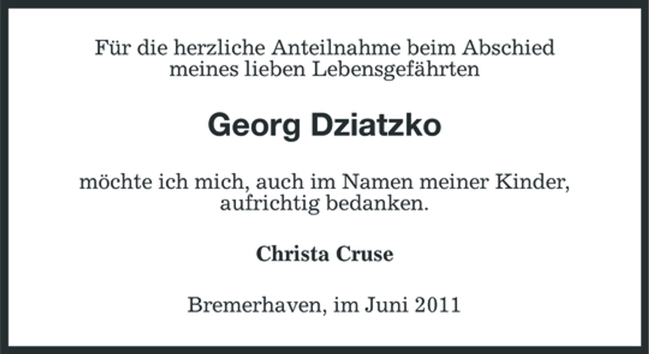 <p>Für die herzliche Anteilnahme beim Abschied meines lieben Lebensgefährten</p><p>Georg Dziatzko<br />möchte ich mich, auch im Namen meiner Kinder, aufrichtig bedanken. Christa Cruse Bremerhaven, im Juni 2011</p>