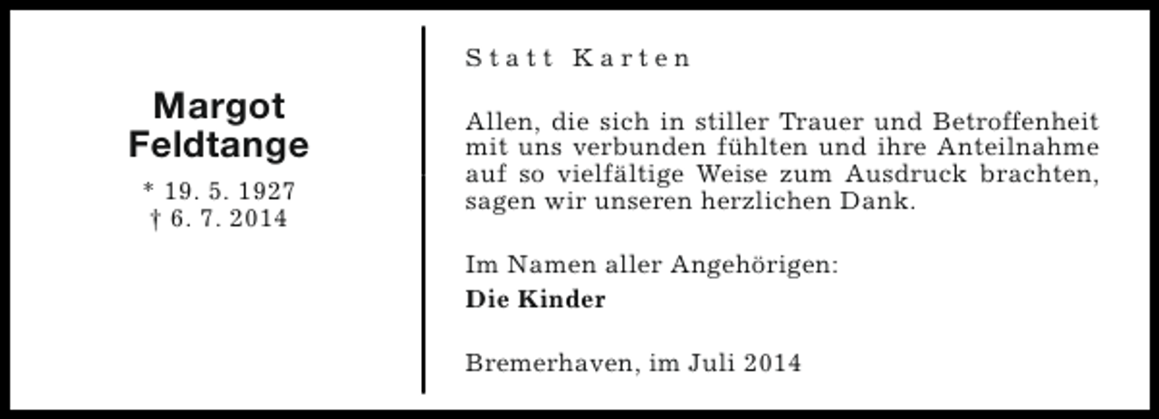 <p>Statt Karten</p><p>Margot<br />Feldtange<br />* 19. 5. 1927<br />† 6. 7. 2014</p><p>Allen, die sich in stiller Trauer und Betroffenheit<br />mit uns verbunden fühlten und ihre Anteilnahme<br />auf so vielfältige Weise zum Ausdruck brachten,<br />sagen wir unseren herzlichen Dank.<br />Im Namen aller Angehörigen:<br />Die Kinder<br />Bremerhaven, im Juli 2014</p>