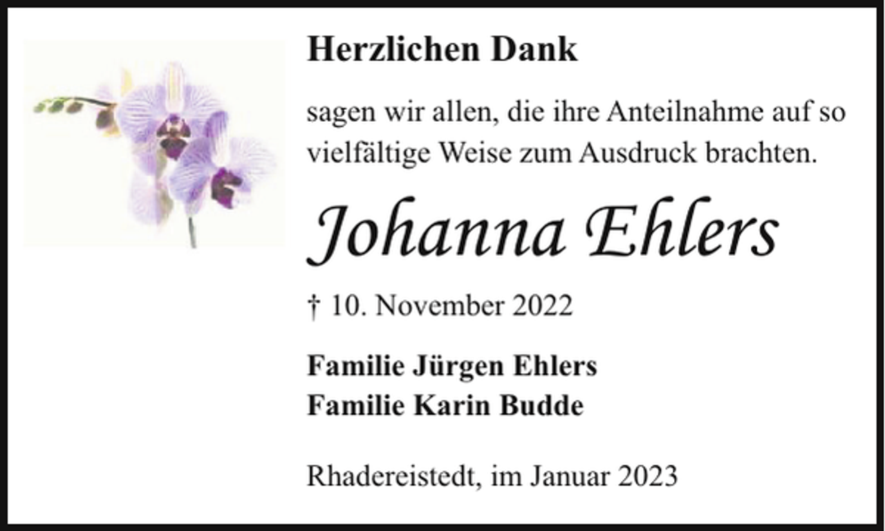 <p>Herzlichen Dank<br />sagen wir allen, die ihre Anteilnahme auf so<br />vielfältige Weise zum Ausdruck brachten.</p><p>Johanna Ehlers<br />† 10. November 2022<br />Familie Jürgen Ehlers<br />Familie Karin Budde<br />Rhadereistedt, im Januar 2023</p>