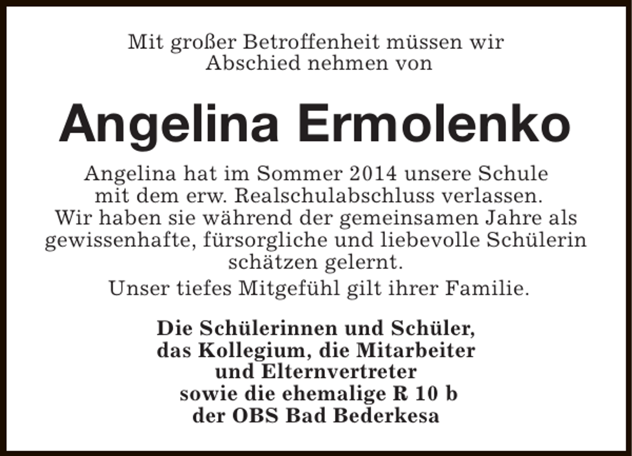 <p>Mit großer Betroffenheit müssen wir<br />Abschied nehmen von</p><p>Angelina Ermolenko</p><p>Angelina hat im Sommer 2014 unsere Schule<br />mit dem erw. Realschulabschluss verlassen.<br />Wir haben sie während der gemeinsamen Jahre als<br />gewissenhafte, fürsorgliche und liebevolle Schülerin<br />schätzen gelernt.<br />Unser tiefes Mitgefühl gilt ihrer Familie.<br />Die Schülerinnen und Schüler,<br />das Kollegium, die Mitarbeiter<br />und Elternvertreter<br />sowie die ehemalige R 10 b<br />der OBS Bad Bederkesa</p>
