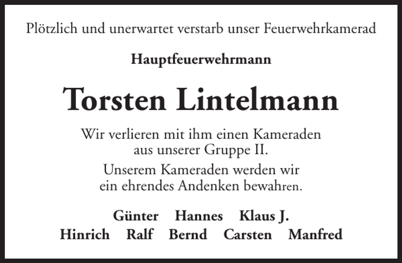 <p>Plötzlich und unerwartet verstarb unser Feuerwehrkamerad<br />Hauptfeuerwehrmann</p>
<p>Torsten Lintelmann<br />Wir verlieren mit ihm einen Kameraden<br />aus unserer Gruppe II.<br />Unserem Kameraden werden wir<br />ein ehrendes Andenken bewahren.<br />Hinrich</p>
<p>Günter Hannes Klaus J.<br />Ralf Bernd Carsten Manfred</p>